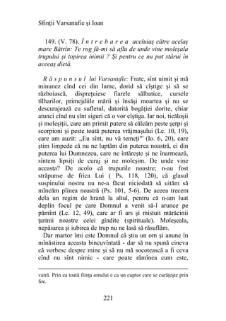 Sfinţii Varsanufie şi Ioan

   149. (V. 78). Î n t r e b a r e a aceluiaş către acelaş
mare Bătrîn: Te rog fă-mi să aflu de unde vine moleşala
trupului şi topirea inimii ? Şi pentru ce nu pot stărui în
aceeaş dietă.

   R ă s p u n s u l lui Varsanufie: Frate, sînt uimit şi mă
minunez cînd cei din lume, dorid să cîştige şi să se
războiască, dispreţuiesc fiarele sălbatice, cursele
tîlharilor, primejdiile mării şi însăşi moartea şi nu se
descurajează cu sufletul, datorită bogăţiei dorite, chiar
atunci cînd nu sînt siguri că o vor cîştiga. Iar noi, ticăloşii
şi moleşiţii, care am primit putere să călcăm peste şerpi şi
scorpioni şi peste toată puterea vrăjmaşului (Lc. 10, 19),
care am auzit: ,,Eu sînt, nu vă temeţi"' (Io. 6, 20), care
ştim limpede că nu ne luptăm din puterea noastră, ci din
puterea lui Dumnezeu, care ne întăreşte şi ne înarmează,
sîntem lipsiţi de curaj şi ne moleşim. De unde vine
aceasta? De acolo că trupurile noastre; n-au fost
străpunse de frica Lui ( Ps. 118, 120), că glasul
suspinului nostru nu ne-a făcut niciodată să uităm să
mîncăm pîinea noastră (Ps. 101, 5-6). De aceea trecem
dela un regim de hrană la altul, pentru că n-am luat
deplin focul pe care Domnul a venit să-l arunce pe
pămînt (Lc. 12, 49), care ar fi ars şi mistuit mărăcinii
ţarinii noastre celei gîndite (spirituale). Moleşeala,
nepăsarea şi iubirea de trup nu ne lasă să răsuflăm.
   Dar martor îmi este Domnul că ştiu un om şi anune în
mînăstirea aceasta bincuvîntată - dar să nu spună cineva
că vorbesc despre mine şi să nu mă socotească a fi ceva
cînd nu sînt nimic - care poate rămînea cum este,

vatră. Prin ea toată fiinţa omului e ca un cuptor care se curăţeşte prin
foc.


                               221
 