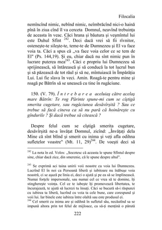 Filocalia
nemîncînd nimic, nebînd nimic, neîmbrăcînd nici-o haină
pînă în ziua cînd îl va cerceta Domnul, neavînd trebuinţa
de aceasta în veac. Căci hrana şi băutura şi veşmîntul lui
este Duhul Sfînt 242. Deci dacă vrei să fii rîvnitor,
osteneşte-te sileşte-te, teme-te de Dumnezeu şi El va face
voia ta. Căci a spus că ,,va face voia celor ce se tem de
El" (Ps. 144,19). Şi eu, chiar dacă nu sînt nimic pun în
lucrare puterea mea243. Căci e propriu lui Dumnezeu să
sprijinească, să întărească şi să conducă la tot lucrul bun
şi să păzească de tot răul şi să ne, mîntuiască în Împărăţia
Lui. Lui fie slava în veci. Amin. Roagă-te pentru mine şi
roagă pe Bătrîn să se unească cu tine în rugăciune.

  150. (V. 79). Î n t r e b a r e a aceluiaş către acelaş
mare Bătrîn: Te rog Părinte spune-mi cum se cîştigă
smerita cugetare, sau rugăciunea desăvîrşită ? Sau ce
trebue să facă cineva ca să nu pară că hoinăreşte cu
gîndurile ? Şi dacă trebue să citească ?

  Despre felul cum se cîştigă smerita cugetare,
desăvîrşită ne-a învăţat Domnul, zicînd: ,,Învăţaţi dela
Mine că sînt blînd şi smerit cu inima şi veţi afla odihna
sufletelor voastre" (Mt. 11, 29)244. De voeşti deci să
242
   La nota în ed. Volos: ,,Socotesc că aceasta le spune Sfîntul despre
sine, chiar dacă zice, din smerenie, că le spune despre altul".
243
    Se exprimă aci taina unirii voii noastre cu voia lui Dumnezeu.
Lucrînd El în noi ca Persoană liberă şi iubitoare nu înăbuşe voia
noastră, ci se aşază pe linia ei, deci o ajută şi pe ea să se împlinească.
Numai forţele impersonale, sau numai cel ce vrea să te domine, îţi
stinghereşte voinţa. Cel ce te iubeşte îţi promovează libertatea, te
încurajează, te ajută să lucrezi tu însuţi. Căci se bucură să-i răspunzi
cu iubirea ta liberă, lucrînd cu voia ta cele bune, care corespund şi
voii lui. Iar binele este iubirea între olaltă sau este produsul ei.
244
    Cel smerit cu inima are şi odihnă în sufletul său, necăutînd sa se
impună altora prin tot felul de mijloace, ca să-ţi menţină o părută

                                222
 