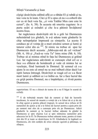 Sfinţii Varsanufie şi Ioan
cîştigi desăvîrşita odihnă află ce a răbdat El şi rabdă şi tu,
taie voia ta în toate. Căci şi El a spus că nu s-a coborît din
cer ca să facă voia Sa, ,,ci voia Tatălui Meu care este în
ceruri", (Io. 6, 38). În aceasta stă smerita cugetare: în a
purta ocări şi osîndiri şi cîte le-a pătimit Învăţătorul
nostru Iisus.
  Iar rugăciunca desăvîrşită stă în a grăi lui Dumnezeu
nehoinărind (cu gîndul), în a-ţi aduna toate gîndurile în
chip neîmprăştiat împreună cu simţurile. La acesta îl
conduce pe el voinţa de a muri oricărui semen şi lumii şi
tuturor celor din ea 245. Şi nimic nu trebue să spui lui
Dumnezeu decît aceasta: ,,Izbăveşte-mă de cel viclean"
(Mt. 6, 10) şi ,,Facă-se voia Ta" întru mine (Mt. 6, 10).
Trebue să ai mintea stînd în faţa lui Dumnezeu şi grăind
Lui. Iar rugăciunea adevărată se cunoaşte cînd cel ce o
face s-a eliberat de hoinăreală şi vede că mintea lui se
veseleşte, fiind luminată în Domnul. Şi semnul că s-a
ajuns la ea este că omul nu se mai tulbură chiar dacă l-ar
ispiti lumea întreagă. Desăvîrşit se roagă cel ce s-a făcut
mort lumii şi odihnii ce i-o îmbie ea. Iar a face lucrul tău
cu grijă pentru Domnul, nu e împărtăşire, ci rîvnă pentru
Dumnezeu.

superioritate. El nu e chinuit de teama de a nu fi băgat în seamă de
ceilalţi.
245
     E de trebuinţă moarte faţă de oameni şi faţă de lucrurile
trecătoare, în sensul de moarte a voinţii de a te folosi de ei şi de ele
în chip egoist şi pentru plăceri trupeşti, în sensul de-a refuza să fii
oamenilor de ajutor şi de a te folosi de lucruri pentru a ajuta prin ele
pe oameni mai ales de a cunoaşte prin ele pe Dumnezeu. Adică
gîndurile la oameni şi la lucruri trebue adunate în gîndul la
Dumnezeu şi spre slujirea Lui şi spre mîntuirea oamenilor prin
aducerea lor la El. În Dumnezeu trebue adunate toate, pentru că toate
sînt din El şi toate se desăvîrşesc în El. Gîndindu-le în legătură cu
Dumnezeu, ele sînt curăţite de orice atracţie egoistă şi pătimaşe, se
sfinţesc.

                               223
 