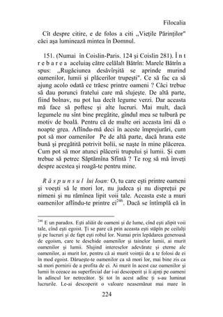 Filocalia
  Cît despre citire, e de folos a citi ,,Vieţile Părinţilor"
căci aşa luminează mintea în Domnul.

   151. (Numai în Coislin-Paris. 124 şi Coislin 281). Î n t
r e b a r e a aceluiaş către celălalt Bătrîn: Marele Bătrîn a
spus: ,,Rugăciunea desăvîrşită se aprinde murind
oamenilor, lumii şi plăcerilor trupeşti". Ce să fac ca să
ajung acolo odată ce trăesc printre oameni ? Căci trebue
să dau porunci fratelui care mă slujeşte. De altă parte,
fiind bolnav, nu pot lua decît legume verzi. Dar aceasta
mă face să poftesc şi alte lucruri. Mai mult, dacă
legumele nu sînt bine pregătite, gîndul meu se tulbură pe
motiv de boală. Pentru că de multe ori aceasta îmi dă o
noapte grea. Aflîndu-mă deci în aceste împrejurări, cum
pot să mor oamenilor Pe de altă parte, dacă hrana este
bună şi pregătită potrivit bolii, se naşte în mine plăcerea.
Cum pot să mor atunci plăcerii trupului şi lumii. Şi cum
trebue să petrec Săptămîna Sfîntă ? Te rog să mă înveţi
despre acestea şi roagă-te pentru mine.

  R ă s p u n s u l lui Ioan: O, tu care eşti printre oameni
şi voeşti să le mori lor, nu judeca şi nu dispreţui pe
nimeni şi nu rămînea lipit voii tale. Aceasta este a muri
oamenilor aflîndu-te printre ei246. Dacă se întîmplă că în

246
    E un paradox. Eşti aliăit de oameni şi de lume, cînd eşti alipit voii
tale, cînd eşti egoist. Ţi se pare că prin aceasta eşti stăpîn pe ceilalţi
şi pe lucruri şi de fapt eşti robul lor. Numai prin lepădarea generoasă
de egoism, care te deschide oamenilor şi tainelor lumii, ai murit
oamenilor şi lumii. Slujind intereselor adevărate şi eterne ale
oamenilor, ai murit lor, pentru că ai murit voinţii de a te folosi de ei
în mod egoist. Dărueşte-te oamenilor ca să mori lor, mai bine zis ca
să mori pornirii de a profita de ei. Ai murit în acest caz oamenilor şi
lumii în ceeace au superfircial dar i-ai descoperit şi îi ajnţi pe oameni
în adîncul lor netrecător. Şi tot în acest adînc ţi s-au luminat
lucrurile. Le-ai descoperit o valoare neasemănat mai mare în

                                224
 