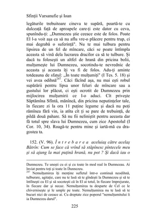 Sfinţii Varsanufie şi Ioan
legăturile trebuitoare cineva te supără, poartă-te cu
dulceaţă faţă de aproapele care-ţi este dator cu ceva,
spunîndu-ţi: ,,Dumnezeu ştie ceeace este de folos. Poate
El l-a voit aşa ca să nu aflu vre-o plăcere pentru trup, ci
mai degrabă o suferinţă". Nu te mai tulbura pentru
lipsirea de un fel de mîncare, căci se poate întîmpla
aceasta să vină dela lucrarea dracilor ca să te tulbure. Şi
dacă tu foloseşti un altfel de hrană din pricina bolii,
mulţumeşte lui Dumnezeu, socotindu-te nevrednic de
aceasta şi aceasta îţi va fi de folos. Adu-ţi aminte
totdeauna de sfatul: ,,În toate mulţumiţi" (I Tes. 5. 18) şi
vei avea odihnă247. Căci făcînd aşa, nu mai eşti robul
supărării pentru lipsa unor feluri de mîncare sau a
gustului lor plăcut, ci eşti ocrotit de Dumnezeu prin
mijlocirea mulţumirii ce I-o aduci. Cît priveşte
Săptămîna Sfîntă, mănîncă, din pricina neputinţelor tale,
în fiecare zi la ora 11 puţine legume şi dacă nu poţi
rămînea fără vin, ia atîta cît ţi se pare de trebuinţă, de
pildă două pahare. Să nu fii neliniştit pentru aeeasta dar
fă totul spre slava lui Dumnezeu, cum zice Apostolul (I
Cor. 10, 34). Roagă-te pentru mine şi iartă-mă cu dra-
gostea ta.

  152. (V. 96). Î n t r e b a r e a aceluiaş către acelaş
Bătrîn: Cum se face că vrînd să stăpînesc pîntecele meu
şi să ajung la mai puţină hrană, nu pot ? Şi dacă iau o

Dumnezeu. Te uneşti cu ei şi cu toate în mod real în Dumnezau. Ai
înviat pentru toţi şi toate în Dunnezeu.
247
     Nemulţumirea îţi menţine sufletul într-o continuă neodihnă,
tulburare, agitaţie, care nu te lasă să te gîndeşti la Dumnezeu şi să te
întîlneşti cu El şi să socoteşti că în El ai totul, în fiecare împrejurate,
în fiecare dar şi necaz. Nemulţumirea ta desparte de Cel ce le
chiverniseşte şi le umple pe toate. Nemulţumirea nu te lasă să te
bucuri nici de ceeace ai. Cu dreptate zice poporul "nemulţumitului îi
ia Dumnezeu darul".

                                225
 