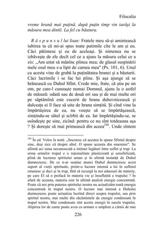 Filocalia
vreme hrană mai puţină, după puţin timp vin iarăşi la
măsura mea dintîi. La fel cu băutura.

  R ă s p u n s u l lui Ioan: Fratele meu să-şi amintească
iubirea ta că mi-ai spus toate patimile cîte le am şi eu.
Căci pătimesc şi eu de aceleaşi. Şi nimenea nu se
izbăveşte de ele decît cel ce a ajuns la măsura celui ce a
zis: ,,Am uitat să mănînc pîinea mea; de glasul suspinării
mele osul meu s-a lipit de carnea mea" (Ps. 101, 6). Unul
ca acesta vine de grabă la puţinătatea hranei şi a băuturii.
Căci lacrimile i se fac lui pîine. Şi aşa ajunge să se
hrănească cu Duhul Sfînt. Crede mie, frate, că ştiu pe un
om, pe care-l cunoaşte numai Domnul, ajuns la o astfel
de măsură: odată sau de două ori sau şi de mai multe ori
pe săptămînă este cucerit de hrana duhovnicească şi
dulceaţa ei îl face să uite de hrana simţită. Şi cînd vine la
împărtăşirea de ea, nu voeşte să se împărtăşească,
simţindu-se sătul şi scîrbit de ea. Iar împărtăşindu-se, se
osîndeşte pe sine, zicînd: pentru ce nu sînt totdeauna aşa
? Şi doreşte să mai primească din aceea248. Unde sîntem

248
    În ed. Volos la notă: ,,Socotesc că acestea le spune Sfintul despre
sine, deşi zice că despre altul. O spune aceasta din smerenie". Se
afirmă aci taina necunoscută a intimei legături între suflet şi trup. La
urma urmelor trupul e o raţionalitate plasticizată şi sensibilizată,
plină de lucrarea spiritului uman şi în ultimă instanţă de Duhul
dumnezeesc. De ce n-ar susţine atunci Duhul dumnezeesc acest
suport al vieţii spirituale, printr-o lucrare intensă a lui în sufletul
omenesc şi deci şi în trup, fără să recurgă la noi adausuri de materie,
pe care El să o prefacă în materia vie şi însufleţită a trupului ? În
afară de aceasta, materia este în ultimă analiză energie concentrată.
Poate că noi prin puterea spiritului nostru nu actualizăm toată energia
concentrată în trupul nostru. O lucrare mai intensă a Duhului
dumnezeesc poate actuatiza lucrînd direct asupra trupului, sau prin
spiritul nostru, mai multe din zăcămintele de energie condensate în
trupul nostru. Mai condensate sînt aceste energii în oasele trupului.
Alipirea lor de carne poate avea ca urmare o umplere a cărnii de mai

                               226
 