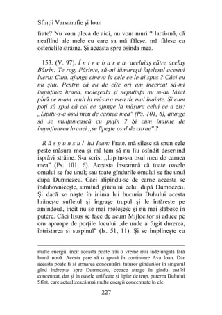 Sfinţii Varsanufie şi Ioan
frate? Nu vom pleca de aici, nu vom muri ? Iartă-mă, că
neaflînd ale mele cu care sa mă fălesc, mă fălesc cu
ostenelile străine. Şi aceasta spre osînda mea.

  153. (V. 97). Î n t r e b a r e a aceluiaş către acelaş
Bătrîn: Te rog, Părinte, să-mi lămureşti înţelesul acestui
lucru: Cum. ajunge cineva la cele ce le-ai spus ? Căci eu
nu ştiu. Pentru că eu de cîte ori am încercat să-mi
împuţinez hrana, moleşeala şi neputinţa nu m-au lăsat
pînă ce n-am venit la măsura mea de mai înainte. Şi cum
poţi să spui că cel ce ajunge la măsura celui ce a zis:
,,Lipitu-s-a osul meu de carnea mea" (Ps. 101, 6), ajunge
să se mulţumească cu puţin ? Şi cum înainte de
împuţinarea hranei ,,se lipeşte osul de carne" ?

  R ă s p u n s u l lui Ioan: Frate, mă silesc să spun cele
peste măsura mea şi mă tem să nu fiu osîndit descriind
isprăvi străine. S-a scris: ,,Lipitu-s-a osul meu de carnea
mea" (Ps. 101, 6). Aceasta înseamnă că toate oasele
omului se fac unul; sau toate gîndurile omului se fac unul
după Dumnezeu. Căci alipindu-se de carne aceasta se
înduhovniceşte, urmînd gîndului celui după Dumnezeu.
Şi dacă se naşte în inima lui bucuria Duhului acesta
hrăneşte sufletul şi îngraşe trupul şi le întăreşte pe
amîndouă, încît nu se mai moleşesc şi nu mai slăbesc în
putere. Căci Iisus se face de acum Mijlocitor şi aduce pe
om aproape de porţile locului ,,de unde a fugit durerea,
întristarea si suspinul" (Is. 51, 11). Şi se împlineşte cu


multe energii, încît aceasta poate trăi o vreme mai îndelungată fără
hrană nouă. Acesta pare să o spună în continuare Ava Ioan. Dar
aceasta poate fi şi urmarea concentrării tuturor gîndurilor în singurul
gînd îndreptat spre Dumnezeu, ceeace atrage în gîndul astfel
concentrat, dar şi în oasele unificate şi lipite de trup, puterea Duhului
Sfînt, care actualizează mai multe energii concentrate în ele.

                               227
 