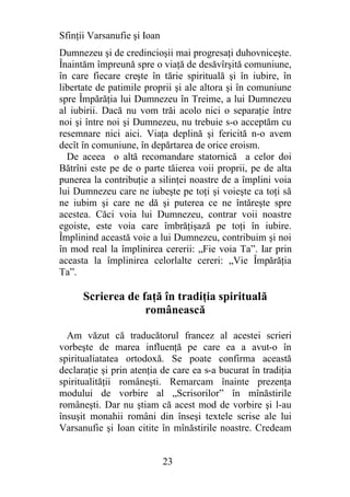 Sfinţii Varsanufie şi Ioan
Dumnezeu şi de credincioşii mai progresaţi duhovniceşte.
Înaintăm împreună spre o viaţă de desăvîrşită comuniune,
în care fiecare creşte în tărie spirituală şi în iubire, în
libertate de patimile proprii şi ale altora şi în comuniune
spre Împărăţia lui Dumnezeu în Treime, a lui Dumnezeu
al iubirii. Dacă nu vom trăi acolo nici o separaţie între
noi şi între noi şi Dumnezeu, nu trebuie s-o acceptăm cu
resemnare nici aici. Viaţa deplină şi fericită n-o avem
decît în comuniune, în depărtarea de orice eroism.
  De aceea o altă recomandare statornică a celor doi
Bătrîni este pe de o parte tăierea voii proprii, pe de alta
punerea la contribuţie a silinţei noastre de a împlini voia
lui Dumnezeu care ne iubeşte pe toţi şi voieşte ca toţi să
ne iubim şi care ne dă şi puterea ce ne întăreşte spre
acestea. Căci voia lui Dumnezeu, contrar voii noastre
egoiste, este voia care îmbrăţişază pe toţi în iubire.
Împlinind această voie a lui Dumnezeu, contribuim şi noi
în mod real la împlinirea cererii: „Fie voia Ta”. Iar prin
aceasta la împlinirea celorlalte cereri: „Vie Împărăţia
Ta”.

      Scrierea de faţă în tradiţia spirituală
                   românească

  Am văzut că traducătorul francez al acestei scrieri
vorbeşte de marea influenţă pe care ea a avut-o în
spiritualiatatea ortodoxă. Se poate confirma această
declaraţie şi prin atenţia de care ea s-a bucurat în tradiţia
spiritualităţii româneşti. Remarcam înainte prezenţa
modului de vorbire al „Scrisorilor” în mînăstirile
româneşti. Dar nu ştiam că acest mod de vorbire şi l-au
însuşit monahii români din înseşi textele scrise ale lui
Varsanufie şi Ioan citite în mînăstirile noastre. Credeam


                             23
 