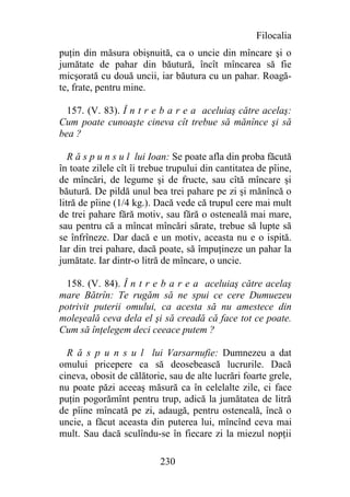 Filocalia
puţin din măsura obişnuită, ca o uncie din mîncare şi o
jumătate de pahar din băutură, încît mîncarea să fie
micşorată cu două uncii, iar băutura cu un pahar. Roagă-
te, frate, pentru mine.

  157. (V. 83). Î n t r e b a r e a aceluiaş către acelaş:
Cum poate cunoaşte cineva cît trebue să mănînce şi să
bea ?

   R ă s p u n s u l lui Ioan: Se poate afla din proba făcută
în toate zilele cît îi trebue trupului din cantitatea de pîine,
de mîncări, de legume şi de fructe, sau cîtă mîncare şi
băutură. De pildă unul bea trei pahare pe zi şi mănîncă o
litră de pîine (1/4 kg.). Dacă vede că trupul cere mai mult
de trei pahare fără motiv, sau fără o osteneală mai mare,
sau pentru că a mîncat mîncări sărate, trebue să lupte să
se înfrîneze. Dar dacă e un motiv, aceasta nu e o ispită.
Iar din trei pahare, dacă poate, să împuţineze un pahar la
jumătate. Iar dintr-o litră de mîncare, o uncie.

 158. (V. 84). Î n t r e b a r e a aceluiaş către acelaş
mare Bătrîn: Te rugăm să ne spui ce cere Dumuezeu
potrivit puterii omului, ca acesta să nu amestece din
moleşeală ceva dela el şi să creadă că face tot ce poate.
Cum să înţelegem deci ceeace putem ?

  R ă s p u n s u l lui Varsarnufie: Dumnezeu a dat
omului pricepere ca să deosebească lucrurile. Dacă
cineva, obosit de călătorie, sau de alte lucrări foarte grele,
nu poate păzi aceeaş măsură ca în celelalte zile, ci face
puţin pogorămînt pentru trup, adică la jumătatea de litră
de pîine mîncată pe zi, adaugă, pentru osteneală, încă o
uncie, a făcut aceasta din puterea lui, mîncînd ceva mai
mult. Sau dacă sculîndu-se în fiecare zi la miezul nopţii

                           230
 