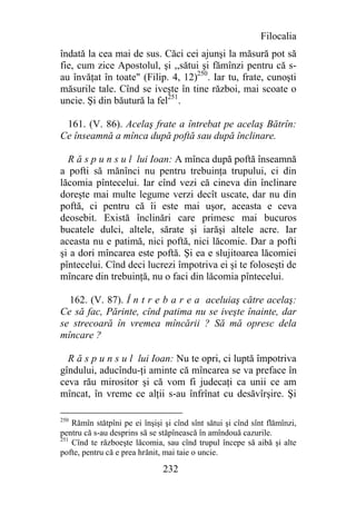 Filocalia
îndată la cea mai de sus. Căci cei ajunşi la măsură pot să
fie, cum zice Apostolul, şi ,,sătui şi fămînzi pentru că s-
au învăţat în toate" (Filip. 4, 12)250. Iar tu, frate, cunoşti
măsurile tale. Cînd se iveşte în tine război, mai scoate o
uncie. Şi din băutură la fel251.

 161. (V. 86). Acelaş frate a întrebat pe acelaş Bătrîn:
Ce înseamnă a mînca după poftă sau după înclinare.

  R ă s p u n s u l lui Ioan: A mînca după poftă înseamnă
a pofti să mănînci nu pentru trebuinţa trupului, ci din
lăcomia pîntecelui. Iar cînd vezi că cineva din înclinare
doreşte mai multe legume verzi decît uscate, dar nu din
poftă, ci pentru că îi este mai uşor, aceasta e ceva
deosebit. Există înclinări care primesc mai bucuros
bucatele dulci, altele, sărate şi iarăşi altele acre. Iar
aceasta nu e patimă, nici poftă, nici lăcomie. Dar a pofti
şi a dori mîncarea este poftă. Şi ea e slujitoarea lăcomiei
pîntecelui. Cînd deci lucrezi împotriva ei şi te foloseşti de
mîncare din trebuinţă, nu o faci din lăcomia pîntecelui.

  162. (V. 87). Î n t r e b a r e a aceluiaş către acelaş:
Ce să fac, Părinte, cînd patima nu se iveşte înainte, dar
se strecoară în vremea mîncării ? Să mă opresc dela
mîncare ?

  R ă s p u n s u l lui Ioan: Nu te opri, ci luptă împotriva
gîndului, aducîndu-ţi aminte că mîncarea se va preface în
ceva rău mirositor şi că vom fi judecaţi ca unii ce am
mîncat, în vreme ce alţii s-au înfrînat cu desăvîrşire. Şi

250
    Rămîn stătpîni pe ei înşişi şi cînd sînt sătui şi cînd sînt flămînzi,
pentru că s-au desprins să se stăpînească în amîndouă cazurile.
251
    Cînd te războeşte lăcomia, sau cînd trupul începe să aibă şi alte
pofte, pentru că e prea hrănit, mai taie o uncie.

                               232
 