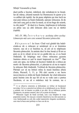 Sfinţii Varsanufie şi Ioan
dacă pofta a încetat, mănîncă, dar osîndeşte-te tu însuţi.
Iar de stărue, chiamă numele lui Dumnezeu în ajutor şi te
va odihni (de ispită). Iar de pune stăpînire pe tine încît nu
mai poţi mînca cu bună rînduială, opreşte mîncarea. Şi de
sînt unii care şed cu tine la masă, ca să nu bage de seamă,
ia cîte puţin252. Şi dacă ţi-e foame, împlineşte-ţi trebuinţa
cu pîine sau cu altă mîncare dela care nu ai război
(ispită).

 163. (V. 88). Î n t r e b a r e a aceluiaş către acelaş:
Lămureşte-mă care este semnul lăcomiei pîntecelui.

  R ă s p u n s u l lui Ioan: Cînd vezi gîndul tău îndul-
cindu-se de o mîncare şi urmăreşti să o ai îniaintea
tuturor, sau să o ai înaintea ta, să ştii că te stăpîneşte
lăcomia pîntecelui. Ia aminte deci la tine însuţi şi fă tot ce
poţi ca să te sileşti să nu iei cu grabă din ea, ci cu bună
rînduială. Şi îmipinge mai vîrtos mîncarea aceasta
înaintea altora ce şed la masă împreună cu tine253. Dar
cum am spus, nu trebue să încetezi îndată de a mînca pe
motiv de lăcomia pîntecelui, ci păzeşte-te că nu te repezi
la mîncare fără rînduială. Vorbind de lăcomia pîntecelui,
Părinţii cer să nu întinzi mîna la masă înaintea altuia
(Isaia, Recueil, 3, 11, p. 50) căci acesta e un lucru
necuviincios şi străin de bună rînduială. Iar cînd mîncarea
pusă înainte este de aşa fel că nu se vede care e partea
fiecăruia, ci au să o mănînce toţi în comun, nu e

252
    A se observa smerenia şi delicateţea ce trebue să însoţească
nevoinţa. Cel ce o practică nu trebuie să se mîndrească cu ea, făcînd-
o arătată, nici să mustre cu pilda ei pe alţii. Să se înfrîneze pentru
Dumnezeu, nu pentru oameni, deci cît se poate de discret.
253
    Minunate reguli de bună cuviinţă, care s-au întipărit în viaţa
poporului nostru. Ele stau pe o temelie lăuntrică şi nu sînt asociate cu
vreo fanfaronadă ca cele din codul manierelor elegante occidentale,
care stau la baza unei politeţe ce face caz de ea.

                               233
 