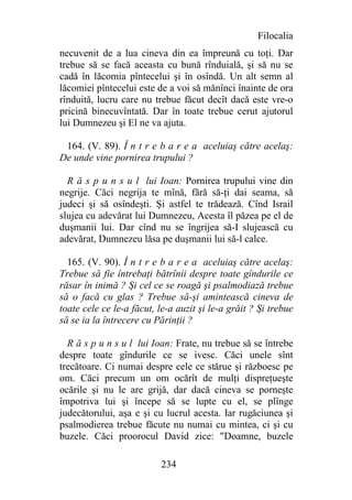 Filocalia
necuvenit de a lua cineva din ea împreună cu toţi. Dar
trebue să se facă aceasta cu bună rînduială, şi să nu se
cadă în lăcomia pîntecelui şi în osîndă. Un alt semn al
lăcomiei pîntecelui este de a voi să mănînci înainte de ora
rînduită, lucru care nu trebue făcut decît dacă este vre-o
pricină binecuvîntată. Dar în toate trebue cerut ajutorul
lui Dumnezeu şi El ne va ajuta.

 164. (V. 89). Î n t r e b a r e a aceluiaş către acelaş:
De unde vine pornirea trupului ?

  R ă s p u n s u l lui Ioan: Pornirea trupului vine din
negrije. Căci negrija te mînă, fără să-ţi dai seama, să
judeci şi să osîndeşti. Şi astfel te trădează. Cînd Israil
slujea cu adevărat lui Dumnezeu, Acesta îl păzea pe el de
duşmanii lui. Dar cînd nu se îngrijea să-I slujească cu
adevărat, Dumnezeu lăsa pe duşmanii lui să-l calce.

  165. (V. 90). Î n t r e b a r e a aceluiaş către acelaş:
Trebue să fie întrebaţi bătrînii despre toate gîndurile ce
răsar în inimă ? Şi cel ce se roagă şi psalmodiază trebue
să o facă cu glas ? Trebue să-şi amintească cineva de
toate cele ce le-a făcut, le-a auzit şi le-a grăit ? Şi trebue
să se ia la întrecere cu Părinţii ?

  R ă s p u n s u l lui Ioan: Frate, nu trebue să se întrebe
despre toate gîndurile ce se ivesc. Căci unele sînt
trecătoare. Ci numai despre cele ce stărue şi războesc pe
om. Căci precum un om ocărît de mulţi dispreţueşte
ocările şi nu le are grijă, dar dacă cineva se porneşte
împotriva lui şi începe să se lupte cu el, se plînge
judecătorului, aşa e şi cu lucrul acesta. Iar rugăciunea şi
psalmodierea trebue făcute nu numai cu mintea, ci şi cu
buzele. Căci proorocul David zice: "Doamne, buzele

                          234
 