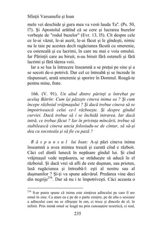 Sfinţii Varsanufie şi Ioan
mele vei deschide şi gura mea va vesti lauda Ta''. (Ps. 50,
l7). Şi Apostolul arătînd că se cere şi lucrarea buzelor
vorbeşte de "rodul buzelor" (Evr. 13, l5). Cît despre cele
ce le-ai văzut, le-ai auzit, le-ai făcut şi le gîndeşti, nimic
nu le taie pe acestea decît rugăciunea făcută cu smerenie,
cu osteneală şi cu lacrimi, în care nu mai e voia omului.
Iar Părinţii care au biruit, n-au biruit fără osteneli şi fără
lacrimi şi fără tăerea voii.
  Iar a se lua la întrecere înseamnă a se preţui pe sine şi a
se socoti de-o potrivă. Dar cel ce întreabă şi se încrede în
răspunsuri, arată smerenie şi sporire în Domnul. Roagă-te
pentru mine, frate.

  166. (V. 91). Un altul dintre părinţi a întrebat pe
acelaş Bătrîn: Cum îşi păzeşte cineva inima sa ? Şi cum
începe războiul vrăjmaşului ? Şi dacă trebue cineva să se
împotrivească celui ce-l războeşte. Şi despre gîndul
curviei. Dacă trebue să i se închidă intrarea. Iar dacă
intră, ce trebue făcut ? Iar în privinţa mîncării, trebue să
stabilească cineva uncia folosiudu-se de cîntar, să să-şi
dea cu socoteala şi să fie cu pază ?

  R ă s p u n s u l lui Ioan: A-şi păzi cineva inima
înseamnă a avea mintea trează şi curată cînd e războit.
Căci cel dintîi lunecă în nepăsare gîndul lui. Şi cînd
vrăjmaşul vede nepăsarea, se strădueşte să aducă în el
războiul. Şi dacă vrei să afli de este duşman, sau prieten,
lasă rugăciunea şi întreabă-l: eşti al nostru sau al
duşmanilor ? Şi-ţi va spune adevărul. Predarea vine deci
din negrije254. Dar să nu i te împotriveşti. Căci aceasta o

254
    S-ar putea spune că inima este simţirea adîncului pe care îl are
omul în sine. Ca atare ea e pe de o parte simţire, pe de alta o sesizare
a adîncului care nu se sfîrşeşte în om, ci trece şi dincolo de el, în
infinit. Prin inimă omul se leagă nu prin cunoaştere teoretică, ci real,

                               235
 