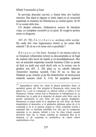 Sfinţii Varsanufie şi Ioan
   În privinţa dracului curviei, e foarte bine să-i închizi
intrarea. Dar dacă te răpeşte şi intră, lupta cu el, aruncînd
neputinţa ta înaintea lui Dumnezeu şi cerînd ajutor. Şi El
îl va scoate dela tine.
   Cît despre mîncare, rîndueşte-ţi ceeace îţi întreţine
viaţa, cu cumpăna socotelii şi cu pază. Şi roagă-te pentru
mine cu dragoste.

 167. (V. 92). Î n t r e b a r e a aceluiaş către acelaş:
De unde îmi vine îngreunarea inimii şi un somn fără
măsură ? Şi că nu e în mine nici-o pocăinţă ?

  R ă s p u n s u l lui Ioan: Acestea îi vin mereu celui ce
se linişteşte (sihastrului retras) ca descurajîndu-se să fugă
de stadion (din locul de luptă) şi să desnădăjduiască. Dar
noi să aruncăm neputinţa noastră înaintea Celui ce poate
să facă cu mult mai mult decît cele ce le cerem, sau le
gîndim noi (Ef. 3, 20) pînă ce va zdrobi taberele
Amoreilor înaintea noastră. Căci El nu va lăsa pe
Madiam şi pe Amalic şi pe fiii răsăriturilor să nimicească
rodurile noastre (Jud. 6, 3-4). Să aşteptăm ajutorul

255
    Supunîndu-te ispitei lor, rămîi în planul gîndurilor finite, al
aprinderii pentru ele. Dar alergînd la Dumnezeu, ridici inima din
planul lor, o pui în comuniune cu adîncul infinit şi iubitor al lui
Dumnezeu. Numai venind însă şi Dumnezeu în întîmpinarea ta, cu
infinitatea lui, te ajută să te desprinzi de planul celor finite care îţi
promit satisfacţiile în cele finite ale unui egoism despărţitor.
Dumnezeu va putea astfel să te depărteze de cele finite, de finitul
despărărţitor al demonilor şi al gîndurilor pătimaşe aduse de ei în
couştiinţă şi să le ia puterea asupra ta. Chiar conştiinţa trezită a
neputinţii tale, te deschide infinităţii Lui, căci pui în comparaţie
neputinţa ta cu puterea infinită a Lui, ba chiar trăeşti această
deosebire între ele, le trăeşti simultan pe amîndouă fără să le
despartă, ci de cunştiinţa ta umilindu-se de elanul iubirii
cuprinzătoare a Lui.


                               237
 