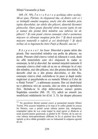 Sfinţii Varsanufie şi Ioan
  169. (V. 95). Î n t r e b a r e a aceluiaş către acelaş:
Mi-ai spus, Părinte, în răspunsul tău, că dintre cele ce i
se întîmplă omului noaptea, unele sînt din mîndrie prin
ispita diavolului, iar altele din plăceri, datorită lăcomiei
pîntecelui. Oare poate diavolul stîrni aceste ispite în om
şi numai din pismă fără mîndria sau iubirea lui de
plăceri ? Şi cum poate cineva cunoaşte cînd o asemenea
mişcare se stîrneşte noaptea prin fire ? Şi dacă această
mişcare naturală o suferă şi cei desăvîrşiţi ? Şi dacă
trebue să se îngenunche între Paşti şi Rusalii, sau nu ?

  R ă s p u n s u l lui Ioan: Diavolul o poate stîrni din
pismă. Dar neexistînd mîndria sau pofta de plăcere, nu
poate. Precum cînd cineva voind să zidească o casă, dacă
nu află materialele care să-i slujească în zadar se
osteneşte, la fel şi diavolul. Iar semnul mişcării naturale îl
cunoaşte cineva cînd vede că ea nu se stîrneşte în el nici
din mîndrie, nici din plăcere, nici din pisma diavolului. În
deosebi cînd nu e din pisma diavolului, ci din fire,
cunoaşte cineva cînd, culcîndu-se în pace şi după multe
rugăciuni şi pecetluindu-se cu numele Sfintei şi Celei de
o fiinţă Treimi257, o pătimeşte aceasta. Dar cei desăvîrşiţi
nu o pătimesc nici pe aceasta, căci au stins şi aprinderea
firii, făcîndu-se în chip duhovnicesc eunuci pentru
Împărăţia cerurilor (Mt. 19, 12), adică au omorît (au
modificat) mădularele lor (Col. 3, 5). Iar despre plecarea

257
    Ne pecetluim făcînd semnul crucii şi pomenind numele Sfintei
Treimi. Prin aceasta întipărim şi în trup şi în suflet gîndul la crucea
lui Hristos, care a primit acum iubirea pentru toţi, răstignirea,
respingînd ispita de a-şi cruţa trupul în mod egoist şi dîndu-ne şi
nouă această putere generoasă, şi gîndul la Sf. Treime, de la care ne
vine iubirea atotcuprinzătoare aflătoare în Ea şi ajutorul de-a birui
ispitele şi de-a răbda greutăţile care ne îndeamnă la scăparea egoistă
de ele.


                              239
 