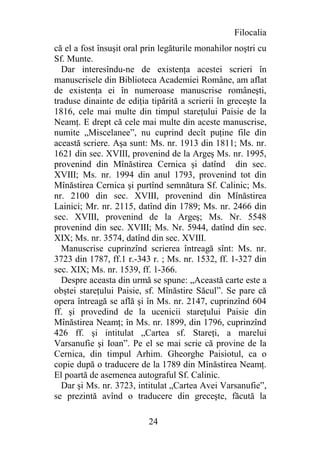 Filocalia
că el a fost însuşit oral prin legăturile monahilor noştri cu
Sf. Munte.
  Dar interesîndu-ne de existenţa acestei scrieri în
manuscrisele din Biblioteca Academiei Române, am aflat
de existenţa ei în numeroase manuscrise româneşti,
traduse dinainte de ediţia tipărită a scrierii în greceşte la
1816, cele mai multe din timpul stareţului Paisie de la
Neamţ. E drept că cele mai multe din aceste manuscrise,
numite „Miscelanee”, nu cuprind decît puţine file din
această scriere. Aşa sunt: Ms. nr. 1913 din 1811; Ms. nr.
1621 din sec. XVIII, provenind de la Argeş Ms. nr. 1995,
provenind din Mînăstirea Cernica şi datînd din sec.
XVIII; Ms. nr. 1994 din anul 1793, provenind tot din
Mînăstirea Cernica şi purtînd semnătura Sf. Calinic; Ms.
nr. 2100 din sec. XVIII, provenind din Mînăstirea
Lainici; Mr. nr. 2115, datînd din 1789; Ms. nr. 2466 din
sec. XVIII, provenind de la Argeş; Ms. Nr. 5548
provenind din sec. XVIII; Ms. Nr. 5944, datînd din sec.
XIX; Ms. nr. 3574, datînd din sec. XVIII.
  Manuscrise cuprinzînd scrierea întreagă sînt: Ms. nr.
3723 din 1787, ff.1 r.-343 r. ; Ms. nr. 1532, ff. 1-327 din
sec. XIX; Ms. nr. 1539, ff. 1-366.
  Despre aceasta din urmă se spune: „Această carte este a
obştei stareţului Paisie, sf. Mînăstire Săcul”. Se pare că
opera întreagă se află şi în Ms. nr. 2147, cuprinzînd 604
ff. şi provedind de la ucenicii stareţului Paisie din
Mînăstirea Neamţ; în Ms. nr. 1899, din 1796, cuprinzînd
426 ff. şi intitulat „Cartea sf. Stareţi, a marelui
Varsanufie şi Ioan”. Pe el se mai scrie că provine de la
Cernica, din timpul Arhim. Gheorghe Paisiotul, ca o
copie după o traducere de la 1789 din Mînăstirea Neamţ.
El poartă de asemenea autograful Sf. Calinic.
  Dar şi Ms. nr. 3723, intitulat „Cartea Avei Varsanufie”,
se prezintă avînd o traducere din greceşte, făcută la

                           24
 