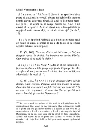 Sfinţii Varsanufie şi Ioan
  R ă s p u n s u l lui Ioan: E bine să i se spună celui ce
poate să audă (să înţeleagă) despre nălucirile din vremea
nopţii, dar nu celor mai tineri. Şi la fel să i se pună meta-
nie şi să i se ceară să se roage pentru noi. Căci e un
cuvînt al Scripturii: ,,Mărturisiţi-vă unii altora păcatele şi
rugaţi-vă unii pentru alţii, ca să vă vindecaţi" (Iacob 5,
16).

  Ş c o l i e: Spunînd Părintele că e bine să se spună celui
ce poate să audă, a arătat că nu e de folos să se spună
acestea tuturor, la întîmplare.

  172. (V. 100). Un altul dintre părinţi care se liniştea
(vieţuia retras în chilie), l-a întrebat pe acelaş Bătrîn:
Cum trebue să se şadă în chilie ?

   R ă s p u n s u l lui Ioan: A şedea în chilie înseamnă a-
ţi pomeni păcatele tale şi a plînge şi a te tîngui pentru ele;
a veghea să nu ţi se robească mintea; iar de e robită, a o
aduce iarăşi la locul ei 259.

  173. (V. 124). Î n t r e b a r e a aceluiaş către acelaş
Bătrîn: Cum cunosc, Părinte, cînd sînt închis în chilie,
dacă îmi tai voia mea ? La fel cînd sînt cu oamenii ? Şi
ce este voia trupească; şi voia dracilor acoperită sub
masca binelui; şi voia lui Dumnezeu ?


259
    Se cere a nu-ţi lăsa mintea să fie luată de sub stăpînirea ta de
niscai gînduri. Căci atunci nu mai eşti nici tu liber în întregime, odată
ce o parte din tine şi anume mintea ta e scoasă de sub voia ta. A
aduce mintea la locul ei e a aduce la locul ei de strajă în faţa lui
Dumnezeu, ca pe un ostaş care stă de strajă în faţa Împăratului.
Atunci eşti stăpîn pe ea şi peste tine. Atunci se revarsă în tine
darurile Lui, viaţa Lui, iubirea Lui generoasă, opusă egoismului
pătimaş.

                               241
 