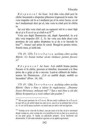 Filocalia
  R ă s p u n s u l lui Ioan: A-ţi tăia voia cînd şezi în
chilie înseamnă a dispreţui plăcerea trupească în toate. Iar
voia trupului stă în a-l mulţumi pe el în orice lucru; ca să
nu-l mulţumeşti deci pe el, taie voia ta cînd şezi în chilia
ta.
  Iar a-ţi tăia voia cînd eşti cu oamenii stă în a muri faţă
de ei şi a fi cu ei ca şi cînd n-ai fi260.
  Voia cea după Dumnezeu stă, după Apostolul, în a-ţi
tăia voia trupului (Ef. 2, 3). Iar voia cea dela draci este
pornirea de a-ţi apăra dreptatea ta şi de a te încrede în
tine261, Atunci eşti prins în cursă. Roagă-te pentru mine,
fratele meu, şi iartă-mă.

  174. (V. 125). Î n t r e b a r e a aceluiaş către acelaş
Bătrîn: Ce hrană trebue să-mi rînduesc pentru fiecare
zi?

  R ă s p u n s u l lui Ioan: A-ţi stabili hrana pentru
fiecare zi în chilie, precum ai întrebat, înseamnă a te lăsa
prins de o grije şi de o nevoie. Lasă-te călăuzit de îndru-
marea lui Dumnezeu. ,,Cel ce umblă drept, umblă cu
încredere" (Prov. 10, 10).

  175. (V. 126). Î n t r e b a r e a aceluiaş către acelaş
Bătrîn: Oare e bine a stărui în rugăciunea: ,,Doamne
Iisuse Hristoase, milueşte-mă" ? Sau e mai bine a citi din
Sfînta Scriptură şi a rosti stihuri din psalmi ?

260
    Să nu pui pasiune în a fi cu ei. Să nu cauţi o plăcere în a fi cu ei,
în aşa fel ca să suferi dacă nu eşti cu ei, sau ţi se ia prilejul de a fi cu
ei. A voi să fii prea exclusiv cu unul sau cu unii e tot un egoism.
261
   Voinţa ce-ţi vine de la draci, sau pe care ei te fac să ţi-o socoteşti
drept voinţa ta, este voinţa de a te justifica în tot ce faci şi a socoti că
tu nu poţi greşi. E lauda cu păcatele proprii. Ţi-ai închiriat eul
demonului. E dovada mîndriei egoiste ce-şi apără egoismul.

                                 242
 