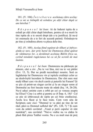 Sfinţii Varsanufie şi Ioan

 181. (V. 104). Î n t r e b a r e a aceluiuaş către acelaş:
De ce mi se întîmplă să osîndesc pe alţii chiar după ce
am întrebat ?

  R ă s p u n s u l lui Ioan: Ai de îndurat ispita de a
osîndi pe alţii chiar după întrebare, pentru că n-a murit în
tine ispita de a te socoti drept (de a te justifica). Şi nu-ţi
iei osteneala de a te feri de această patimă. Osîndeşte-te
pe tine şi osîndirea altora va pleca dela tine.

  182. (V. 105). Acelaş fiind supărat de tîlhari şi înfrico-
şîndu-se tare, dar prin harul lui Dumnezeu fiind apărat
de vătămarea lor, a destăinuit aceluiaş Bătrîn frica sa,
cerînd totodată rugăciunea lui ca să fie ocrotit de mai
înainte.

  R ă s p u n s u l lui Ioan: Dumnezeu nu părăseşte pe
nimeni, căci a zis: ,,Nu te voi lăsa, nici nu te voi părăsi
(Evr. 13, 5). Dar ne predă necredinţei noastre. Însă cu
îngăduinţa lui Dumnezeu vin şi ispitele credinţei celor ce
au desăvîrşită încredere în Dumnezeu. Dar sînt oare mai
mulţi tîlhari care vin decît carele şi puterile lui Faraon? Şi
se ştie că printr-un singur cuvînt şi la un singur semn al
Domnului au fost înecate toate de odată (Ieş. 14, 26-28).
Nu-ţi aduci aminte cum a orbit pe cei ce veneau asupra
lui Elisei? Cine i-a orbit şi pentru ce (4 Împ. 6, 18)? Cel
ce ştie să izbăvească de ispite pe cei bine credincioşi.
Acela le-a făcut şi le face toate. Cum vom uita de
Scriptura care zice: "Domnul te va păzi pe tine de tot
răul; păzi-va Domnul sufletul tău" (Ps. 120, 7) ? Şi cum
vom da uitării cuvîntul: ,,Vouă şi perii capului vă sînt
număraţi", sau cuvîntul: "Nici-o vrabie nu va cădea în
plasă fără ştirea Tatălui vostru. Nu e cu mult mai de preţ

                             245
 