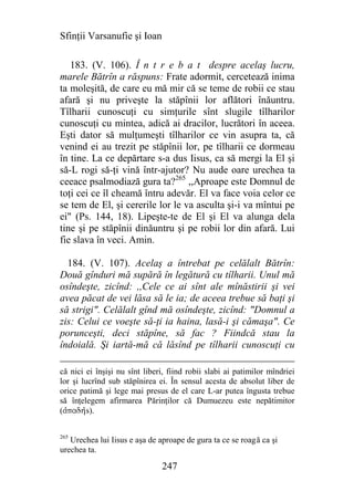 Sfinţii Varsanufie şi Ioan

   183. (V. 106). Î n t r e b a t despre acelaş lucru,
marele Bătrîn a răspuns: Frate adormit, cercetează inima
ta moleşită, de care eu mă mir că se teme de robii ce stau
afară şi nu priveşte la stăpînii lor aflători înăuntru.
Tîlharii cunoscuţi cu simţurile sînt slugile tîlharilor
cunoscuţi cu mintea, adică ai dracilor, lucrători în aceea.
Eşti dator să mulţumeşti tîlharilor ce vin asupra ta, că
venind ei au trezit pe stăpînii lor, pe tîlharii ce dormeau
în tine. La ce depărtare s-a dus Iisus, ca să mergi la El şi
să-L rogi să-ţi vină într-ajutor? Nu aude oare urechea ta
ceeace psalmodiază gura ta?265 ,,Aproape este Domnul de
toţi cei ce îl cheamă întru adevăr. El va face voia celor ce
se tem de El, şi cererile lor le va asculta şi-i va mîntui pe
ei" (Ps. 144, 18). Lipeşte-te de El şi El va alunga dela
tine şi pe stăpînii dinăuntru şi pe robii lor din afară. Lui
fie slava în veci. Amin.

  184. (V. 107). Acelaş a întrebat pe celălalt Bătrîn:
Două gînduri mă supără în legătură cu tîlharii. Unul mă
osîndeşte, zicînd: ,,Cele ce ai sînt ale mînăstirii şi vei
avea păcat de vei lăsa să le ia; de aceea trebue să baţi şi
să strigi". Celălalt gînd mă osîndeşte, zicînd: "Domnul a
zis: Celui ce voeşte să-ţi ia haina, lasă-i şi cămaşa". Ce
porunceşti, deci stăpîne, să fac ? Fiindcă stau la
îndoială. Şi iartă-mă că lăsînd pe tîlharii cunoscuţi cu

că nici ei înşişi nu sînt liberi, fiind robii slabi ai patimilor mîndriei
lor şi lucrînd sub stăpînirea ei. În sensul acesta de absolut liber de
orice patimă şi lege mai presus de el care L-ar putea îngusta trebue
să înţelegem afirmarea Părinţilor că Dumuezeu este nepătimitor
(ajpadhjs).


265
   Urechea lui Iisus e aşa de aproape de gura ta ce se roagă ca şi
urechea ta.

                               247
 