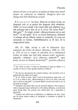 Filocalia
mintea să intre şi să iasă şi să jefuiască inima mea întreb
despre cei cunoscuţi cu simţurile. Roagă-te deci să-i
alunge mai întîi Domnul pe aceştia.

  R ă s p u n s u l lui Ioan: Dacă nu ai nimic al tău, nu
dispreţui cele ce ai primit din dragoste dela mînăstire.
Altfel vei avea osîndă. Căci omul aflat sub stăpînire nu e
sub poruncă (de-a lăsa să se ia ceva). De aceea bate266
fără grije267. Şi strigă, zicînd: ,,Binecuvîntează cel ce eşti
încă268, şi mă ajută". Şi te va ocroti Dumnezeu. Domnul
va alunga atît pe tîlharii văzuţi cu simţurile, cît şi pe cei
cunoscuţi cu mintea. Îmbărbătează-te şi fii tare. Şi te
roagă pentru mine.

  185. (V. 108). Acelaş a citit în Gherontic (Les
sentences des Peres du desert. Solesmes, 1966, nr. 325,
p. 332) că cel ce voeşte cu adevărat să se mîntuiască
trebue să rabde mai întîi dela oameni ocări, necinstiri,
păgubiri, vătămări, să-şi elibereze simţurile269, apoi
poate să urce la liniştea desăvîrşită270, precum a făcut şi

266
   Ed. Volos la notă: "A bate nu înseanmă a-i bate pe tîlhari, ci a
ciocăni cu ceva şi a face zgomot, pentru a-i înfrica".
267
    Nu eşti aci sub porunca de a păstra liniştea, căci lucrurile ce le ai
nefiind ale tale trebue să le aperi.
268
    În ed. Volos la notă: ,,Încă" cred că înseamnă pe soţul care e cu
el. E ca şi cînd ar zice: ,,Bincuvîntează şi vino şi tu, frate, care mai
eşti cu mine şi mă ajută", ca auzind tîlharii că mai este unul cu el, să
se teamă şi să fugă".
269
    Simţurile sînt furate fără voie de lucrurile plăcute. Prin aceasta e
robit şi îngustat însuşi subiectul lor. Ele trebue eliberate, ca să devină
omul însuşi liber. Iar aceasta cere multă tărie. Şi o nepreţuire a
lucrurilor.
270
    Liniştea este astfel una cu libertatea, cu stăpînirea de sine. Acest
om îşi poate aduna mintea în întregime şi continuu în gîndul la
Dumnezeu.

                                248
 