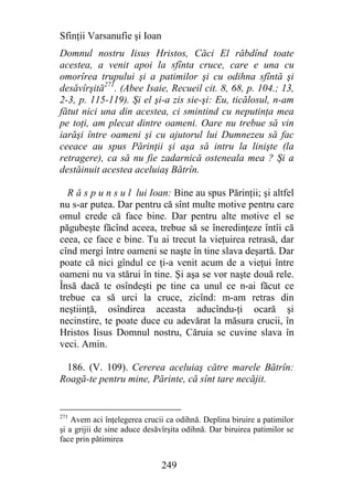 Sfinţii Varsanufie şi Ioan
Domnul nostru Iisus Hristos, Căci El răbdînd toate
acestea, a venit apoi la sfînta cruce, care e una cu
omorîrea trupului şi a patimilor şi cu odihna sfîntă şi
desăvîrşită271. (Abee Isaie, Recueil cit. 8, 68, p. 104.; 13,
2-3, p. 115-119). Şi el şi-a zis sie-şi: Eu, ticălosul, n-am
fătut nici una din acestea, ci smintind cu neputinţa mea
pe toţi, am plecat dintre oameni. Oare nu trebue să vin
iarăşi între oameni şi cu ajutorul lui Dumnezeu să fac
ceeace au spus Părinţii şi aşa să intru la linişte (la
retragere), ca să nu fie zadarnică osteneala mea ? Şi a
destăinuit acestea aceluiaş Bătrîn.

  R ă s p u n s u l lui Ioan: Bine au spus Părinţii; şi altfel
nu s-ar putea. Dar pentru că sînt multe motive pentru care
omul crede că face bine. Dar pentru alte motive el se
păgubeşte făcînd aceea, trebue să se îneredinţeze întîi că
ceea, ce face e bine. Tu ai trecut la vieţuirea retrasă, dar
cînd mergi între oameni se naşte în tine slava deşartă. Dar
poate că nici gîndul ce ţi-a venit acum de a vieţui între
oameni nu va stărui în tine. Şi aşa se vor naşte două rele.
Însă dacă te osîndeşti pe tine ca unul ce n-ai făcut ce
trebue ca să urci la cruce, zicînd: m-am retras din
neştiinţă, osîndirea aceasta aducîndu-ţi ocară şi
necinstire, te poate duce cu adevărat la măsura crucii, în
Hristos Iisus Domnul nostru, Căruia se cuvine slava în
veci. Amin.

 186. (V. 109). Cererea aceluiaş către marele Bătrîn:
Roagă-te pentru mine, Părinte, că sînt tare necăjit.


271
    Avem aci înţelegerea crucii ca odihnă. Deplina biruire a patimilor
şi a grijii de sine aduce desăvîrşita odihnă. Dar biruirea patimilor se
face prin pătimirea


                              249
 