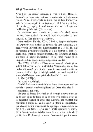 Sfinţii Varsanufie şi Ioan
Neamţ de un monah anonim şi revăzută de „Dascălul
Ilarion”, de care ştim că era o autoritate atît de mare
pentru Paisie, încît acesta nu îndrăznea să facă traducerile
sale în slavonă (apărute în Rusia sub titlul Dobrotoliubie)
direct din greceşte, ci după traducerile în romîneşte ale
lui Ilarion şi Macarie (Cetvericov).
  O cercetare mai atentă ar putea afla dacă toate
manuscrisele scrierii sînt copii după traducerile de mai
sus, sau au fost mai multe traduceri.
  Dăm mai jos din Ms. 3723, f. 346 r., despre traducerea
lui. Apoi tot din el dăm ca mostră de text românesc din
acea vreme Întrebările şi Răspunsurile nr. 314 şi 315. Ele
se remarcă prin multe cuvinte ce s-au păstrat în limbajul
suculent al tradiţiei noastre monahale şi ţărăneşti, cu toată
stîngăcia şi unele inexactităţi ce le făcea poate şi în
timpul cînd au apărut destul de greoaie la citit.
  Ms. 3723, f. 346 r.: Tîlcuitu-s-a această sfîntă şi de
suflet folositoare carte a sfîntului Varsanufie acum den
limba elinească pre limba noastră cea rumănească de
oarecarele din cei prea mici şi mai de pre urmă ucenici ai
stareţului Paisie şi s-au privit de dascălul Ilarion.
  F. 176[r]-177[v].
  Întrebare a aceluiaşi.
  Gîndul îmi zice mie că liniştea iaste decît toate mai de
nevoie şi cum că de folos îţi iaste ţie. Oare bine zice ?
  Răspuns al lui Ioan.
  Liniştea ce iaste; fără decît să-şi strîngă cineva inima sa
de la dare şi de la luare şi de la plăcerea oamenilor şi de
la celelalte lucruri şi cînd încă Domnul au mustrat pre
cărturariul pentru cel ce au căzut în tîlhari şi l-au întrebat
pre dînsul cine i s-au făcut de aproape îi zice cel ce au
făcut milă cu dînsul. Iarăşi au zis milă voiesc şi nu jertfă.
Deci deacă odată ai înţeles că mila mai mare iaste decît
jărtfa, la milă pleacă-ţi inima ta. Pentru că şi pricinuirea a

                             25
 