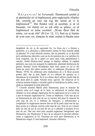Filocalia
  R ă s p u n s u l lui Varsanufie: Dumnezeul cerului şi
al pămîntului să vă împlinească, prin rugăciunile sfinţilor
Săi, cererile pe care mă rog din inimă să vi le
împlinească272. Dar fiindcă voiţi să ascultaţi, şi să vă
bucuraţi, voi sînteţi cei ce mă siliţi sa grăesc, ca să
împlinească cu mine cuvîntul: ,,M-am făcut fără de
minte, voi m-aţi silit" (II Cor. 12, 11). Însă eu şi înainte
de a-mi cere voi, simţeam în mine arzînd ca flacăra unui



despărţirii de ele şi de egoismul lor. La Iisus nu e o biruire a
patimilor, ci a afectelor a slăbiciunilor intrate în firea noastră odată
cu păcatul. El a luat afectele noastre, dar nu patimile ce se desvoltă
prin satisfacerea afectelor, care au în ele pornirea de a se satisface în
mod exagerat, sau de a apăra cu orice preţ viaţa pămîntească a
omului. Astfel Hristos-omul ajunge la deplina odihnă, la capătul
pătimirii, aşa cum noi ajungem la nepătimire, pătimind desfacerea de
patimi. Stareţul Vasile Kondikakis dela Atos spune că cel ce stă
întins pe cruce din iubire pentru alţii, se odihneşte (Eisodicon, Sf.
Munte, 1974). Se odihneşte prin mulţumirea de a fi făcut aceasta
pentru alţii, dar şi prin faptul că s-a eliberat de agitaţia ce o
întreţineau în el patimile. În el n-a rămas decît iubirea curată faţă de
alţii dusă pînă la capăt, biruind orice egoism. De observat că în
scrierea aceasta liniştea e socotită egală cu închiderea în chilie, care e
unită cu renunţarea la toate plăcerile.
272
     Cererile marelui Bătrîn către Dumnezeu, puse în mişcare de
cererea celui ce-l roagă să le facă, se adresează în acelaş timp
sfinţilor ca să-şi adauge rugăciunea lor la rugăciunea lui şi a celui ce
a pus în mişcare rugăciunea lui. Toate se împletesc. Cele mai de jos
se întemeează pe cele mai de sus şi acestea sînt puse în mişcare de
cele mai de jos. E o întîlnire de întregire, o sobornicitate a
completării în rugăciunea tuturor într-un fel în jurul celui mai de jos,
deşi acesta şi-a adresat cererea celui mai de sus. Este în ea o urcare
dela cei mai de jos la cei mai de sus şi o coborîre a acestora la cei
mai de jos. Dar toţi urcă prin această rugăciune întregitoare spre
Dumnezeu, sau Dumnezeu îi face să se unească în această soborni-
citate a rugăciunii în El. Nimenea nu urcă spre Dumnezeu şi în
Dumnezeu singur. Ci toţi împreună. Aceasta e Biserica.


                                250
 