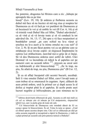 Sfinţii Varsanufie şi Ioan
foc puternic, dragostea lui Hristos care a zis: ,,Iubeşte pe
aproapele tău ca pe tine
însuţi" (Lev. 19, 18). Şi arderea şi fierberea aceasta cu
duhul mă face să nu încetez să mă rog ziua şi noaptea lui
Dumnezeu ca să vă facă pe voi purtători de Dumnezeu şi
să locuiască în voi şi să umble în voi (II Cor. 6, 16) şi să
vă trimită vouă Duhul Său cel Sfînt, "Duhul adevărului",
ca să vină şi să vă înveţe toate şi să vă conducă la tot
adevărul (Io. 16, 13; 17, 26) spre a vă face moştenitori ai
bunătăţilor cereşti ,,pe care ochiul nu le-a văzut şi
urechea nu le-a auzit şi la inima omului nu s-au suit" (I
Cor. 2, 9). Şi m-am făcut pentru voi ca un părinte care se
strădueşte să-şi înveţe copiii: să slujească Împăratului în
oştirea Lui strălucitoare, neavînd nici-o grije de ei înşişi.
Să vă dea Dumnezeu arderea unei astfel de iubiri. Căci
Domnul vă va încredinţa că ridică la al şaptelea cer pe
oamenii care au această iubire 273, precum au urcat unii
cu îndrăzneală şi sînt binecuvîntaţi 274, ,,fie în trup, nu
ştiu, fie afară de trup, nu ştiu, Dumnezeu ştie" (II Cor. 12,
2).
  Şi ca să aflaţi începutul căii acestei bucurii, ascultaţi.
Întîi îi vine omului Duhul cel Sfînt, care-l învaţă toate şi
cum trebue să se smerească în cugetare. Apoi, călăuzit de
acea primă ardere, urcă la primul cer şi după aceea la al
doilea şi treptat pînă la al şaptelea. Şi acolo poate auzi
lucruri negrăite şi înfricoşătoare, pe care nimenea nu le

273
    Iubirea desăvîrşită eliberează de griji. Aceasta cu atît mai mult cu
cît cel ce iubeşte ştie că iubeşte pe Cel atutputernic, răspunzînd
iubirii Lui, care va purta grije de toate ale sale.
274
     Cel binecuvîntat de Dumnezeu este totodată dăruit de El cu
ceeace spune în binecuvîutare. În ed. Volos la nota se spune: ,,Cred
că sfîntul spune acestea despre sine. Căci cel ce călăuzeşte pe alţii pe
calea aceasta negraită şi necuprinsă a răpirii la Dumnezeu, e vădit că
a păşit primul pe această cale prin puterea tainică a Duhului".


                               251
 
