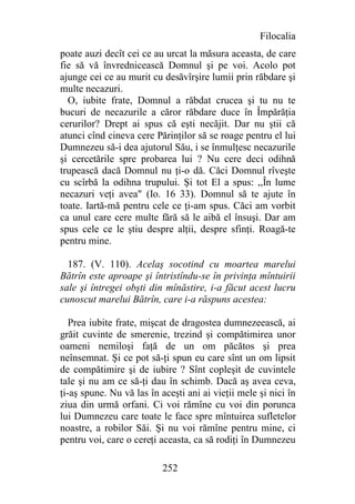 Filocalia
poate auzi decît cei ce au urcat la măsura aceasta, de care
fie să vă învrednicească Domnul şi pe voi. Acolo pot
ajunge cei ce au murit cu desăvîrşire lumii prin răbdare şi
multe necazuri.
  O, iubite frate, Domnul a răbdat crucea şi tu nu te
bucuri de necazurile a căror răbdare duce în Împărăţia
cerurilor? Drept ai spus că eşti necăjit. Dar nu ştii că
atunci cînd cineva cere Părinţilor să se roage pentru el lui
Dumnezeu să-i dea ajutorul Său, i se înmulţesc necazurile
şi cercetările spre probarea lui ? Nu cere deci odihnă
trupească dacă Domnul nu ţi-o dă. Căci Domnul rîveşte
cu scîrbă la odihna trupului. Şi tot El a spus: ,,În lume
necazuri veţi avea" (Io. 16 33). Domnul să te ajute în
toate. Iartă-mă pentru cele ce ţi-am spus. Căci am vorbit
ca unul care cere multe fără să le aibă el însuşi. Dar am
spus cele ce le ştiu despre alţii, despre sfinţi. Roagă-te
pentru mine.

  187. (V. 110). Acelaş socotind cu moartea marelui
Bătrîn este aproape şi întristîndu-se în privinţa mîntuirii
sale şi întregei obşti din mînăstire, i-a făcut acest lucru
cunoscut marelui Bătrîn, care i-a răspuns acestea:

   Prea iubite frate, mişcat de dragostea dumnezeească, ai
grăit cuvinte de smerenie, trezind şi compătimirea unor
oameni nemiloşi faţă de un om păcătos şi prea
neînsemnat. Şi ce pot să-ţi spun eu care sînt un om lipsit
de compătimire şi de iubire ? Sînt copleşit de cuvintele
tale şi nu am ce să-ţi dau în schimb. Dacă aş avea ceva,
ţi-aş spune. Nu vă las în aceşti ani ai vieţii mele şi nici în
ziua din urmă orfani. Ci voi rămîne cu voi din porunca
lui Dumnezeu care toate le face spre mîntuirea sufletelor
noastre, a robilor Săi. Şi nu voi rămîne pentru mine, ci
pentru voi, care o cereţi aceasta, ca să rodiţi în Dumnezeu

                          252
 
