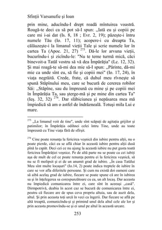 Sfinţii Varsanufie şi Ioan
prin mine, aducîndu-I drept roadă mîntuirea voastră.
Roagă-te deci ca să pot să-I spun: ,,Iată eu şi copiii pe
care mi i-ai dat (Is. 8, 18 ; Evr. 2, 19); păzeşte-i întru
numele Tău (Io. 17, 11); acopere-i cu dreapta Ta,
călăuzeşte-i la limanul vieţii Tale şi scrie numele lor în
cartea Ta (Apoc. 21, 27) 275. Dă-le lor arvuna vieţii,
bucurîndu-i şi zicîndu-le: "Nu te teme turmă mică, căci
binevoit-a Tatăl vostru să vă dea Împărăţia" (Lc. 12, 32).
Şi mai roagă-te să-mi dea mie să-I spun: ,,Părinte, dă-mi
mie ca unde sînt eu, să fie şi copiii mei" (Io. 17, 24), în
viaţa negrăită. Crede, frate, că duhul meu rîvneşte să
spună Stăpînului meu, care se bucură de cererea robilor
Săi: ,,Stăpîne, sau du împreună cu mine şi pe copiii mei
în Împărăţia Ta, sau şterge-mă şi pe mine din cartea Ta"
(Ieş. 32, 32) 276. Dar slăbiciunea şi nepăsarea mea mă
împiedică să am o astfel de îndrăzneală. Totuşi mila Lui e
mare.

275
   ,,La limanul voit de tine", unde sînt scăpaţi de agitaţia grijilor şi
patimilor; în Împărăţia odihnei celei întru Tine, unde au toate
împreună cu Tine viaţa fără de sfîrşit.
276
    Cine poate renunţa la fericirea veşnică din iubire pentru alţii, nu o
poate pierde, căci ea se află chiar în această iubire pentru alţii dusă
pînă la capăt. Deci cei ce nu ajung la această iubire nu put gusta toată
fericirea Împărăţiei veşnice. Pe de altă parte nu se poate ca cei iubiţi
aşa de mult de cel ce poate renunţa pentru ei la fericirea veşnică, să
nu se fi molipsit şi ei de un anumit grad de iubire. ,,În casa Tatălui
Meu sînt multe locaşuri" (Io.14, 2) poate indica treptele de iubire în
care se vor afla diferitele persoane. Şi cum nu există doi oameni care
să aibă acelaş grad de iubire, fiecare se poate spune că are în iubirea
sa şi în înţelegerea sa corespunzătoare cu ea, un alt locaş. Dar aceasta
nu împiedică comunicarea între ei, care sînt în aceeaşi ,,casă".
Dirmpotrivă, deabia în acest caz se bucură de comunicarea între ei,
peutru că fiecare are de spus ceva propriu altuia, sau de auzit dela,
altul. Şi prin aceasta toţi urcă în veci ca îngerii. Dar fiecare se află pe
altă treaptă, comunicîndu-şi şi primind unul dela altul cele ale lor şi
prin aceasta promovîndu-se şi ei unul pe altul în această urcare.

                                253
 