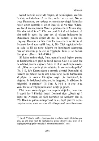 Filocalia
  Avînd deci un astfel de Stăpîn, să ne mîngîem, crezînd
în chip neîndoelnic că va face mila Lui cu noi. Nu va
trece Dumnezeu cu vederea osteneala nevoinţei Părinţilor
noştri celor adormiţi şi celor încă vii, ci va zice: "Cruţa-
voi locul acesta pentru Mine şi pentru cei ce Mi-au slujit
Mie din inimă în el". Căci eu cred fără să mă îndoesc că
sînt unii în acest loc care pot să cîştige îndurarea lui
Dumnezeu pentru zecile de mii de oameni şi nu sînt
respinşi. Domnul va face voia lor care cer ca ochii Lui să
fie peste locul acesta (III Imp. 8, 29). Căci rugăciunile lor
se suie la El ca nişte fulgere ce luminează asemenea
razelor soarelui şi de ele se veseleşte Tatăl şi se bucură
Fiul şi are plăcere Duhul Sfînt 277.
   Să luăm aminte deci, frate, numai la noi înşine, pentru
că Dumnezeu are grije de locul acesta. Căci s-a făcut loc
de odihnă pentru slujitorii Săi şi în el se împlineşte cuvîn-
tul: ,,Glas de veselie şi de mîntuire în corturile drepţilor"
(Ps. 117, 15). Drept aceea e propriu dreptei Domnului să
lucreze cu putere, să ne dea nouă tărie, să ne hărăzească
să păşim pe urmele Părinţilor noştri ,,în învăţătură, în
vieţuire, în îndelungă răbdare, în dragoste, în răbdare, în
prigoniri, în pătimiri" (II Tim. 3, 10-11), în cîte le-au
venit lor dela vrăjmaşul în chip simţit şi gîndit.
  Căci de nu vom cîştiga ceva propriu vieţii lor, cum vom
fi copiii lor ? Fiindcă Însuşi Domnul zice: ,,Dacă aţi fi
copiii lui Avraam, aţi face lucrurile lui Avraam" (Io. 8,
39). Dacă nu pătimim împreună cu ei, după puterea nepu-
tinţei noastre, cum ne vom slăvi împreună cu ei în ceasul



277
    În ed. Volos la notă: ,,Dacă acestea le mărturiseşte sfîntul despre
alţii, cu atît mai mult le mărturiseşte poate despre sine. Căci el îi
copleşea pe toţi prin virtuţile şi harismele (darurile) sale.


                              254
 