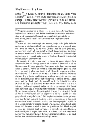 Sfinţii Varsanufie şi Ioan
acela 278 ? Dacă nu murim împreună cu ei, tăind voia
noastră279, cum ne vom scula împreună cu ei, aşteptînd să
auzim: "Veniţi, binecuvîntaţii Părintelui meu de moşte-
niţi Împărăţia pregătită vouă" (Mt. 25, 34). Frate, dacă

278
    Nu putem ajunge tari şi liberi, deci la slava oamenilor adevăraţi,
împreună cu Hristos ca om, dacă n-am biruit toate cele ce ne robesc
şi ne arată ca oameni slabi, dacă nu ne-am întărit prin răbdarea
necazurilor, cum a întărit Hristos umanitatea Sa prin răbdarea
patimilor.
279
    Dacă nu vom muri vieţii spre moarte, vieţii slabe prin patimile
egoiste ce o stăpînesc, tăind voia noastră, care nu e a noastră, care
mai mult ne robeşte, nu ne vom ,,ridica" sus la viaţa puternică,
nemuritoare, pentru că e cu adevărat liberă, în comunicarea iubitoare
cu Hristos Dumnezeu a cărui umanitate s-a ridicat cea dintîi la viaţa
nemuritoare şi veşnică prin cruce şi înviere. Datorită ipostasului
dumnezeesc cu care era unită.
  La această libertate şi nemurire cu trupul nu poate ajunge firea
omenească prin ea însăşi; aceasta ar însemna o identitate a ei cu
Dumnezeirea în sens panteist. Dumnezeu este însă transcendent
lumii şi omului. Faptul că lucrurile lumii sînt supuse prin ele unor
Legi, iar omul în plus unor ispite, arată că nu sînt suprema realitate,
absolut liberă. Însă trebue să existe şi o astfel de realitate nesupusă
niciunei legi şi ispite înrobitoare, ca realitate supremă. Iar ea trebue
să fie Persoană, căci numai Persoana poate fi absolut liberă. Legea
nu e nici ea liberă oricît de suprerbă ar fi. Iar întrucît libertatea
absolută nu se poate manifesta decît în iubire, într-o iubire fără nici-o
scădere, realitatea supremă trebue să fie o comuniune desăvîrşită
între persoane, deci o realitate pluripersonală şi totuşi desăvîrşit una.
Numai în comuniune cu Ea poate primi şi omul libertatea desăvîrşită
şi deplin iubitoare prin care să copleşească tot ce îl poate robi din
partea lumii, a trupului, care îl face să-şi afirme o autonomie, pe care
nu o are de fapt. Această înălţime a fost comunicată de o Persoană
dumnezeească unei umanităţi pe care şi-a făcut-o proprie, ca prin ea
să o comunice tuturor oamenilor care o voesc, unei umanităţi de care
nu se mai desparte în veci. Aceştia nu pot deveni însă liberi, stăpîni
pe toate ce-i pot robi, dacă nu vreau şi ei să fie liberi murind tuturor,
deşi numai prin ei nu pot să fie liberi. În Hristos libertatea absolută şi
nemuirirea, deşi izvorăsc din dumnezeirea transcendentă, şi-au găsit
un inel prin care se comunică comunităţii umane.

                                255
 