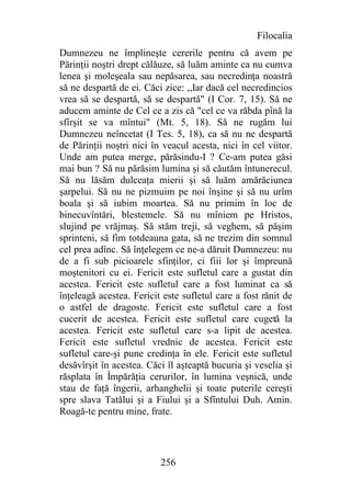 Filocalia
Dumnezeu ne împlineşte cererile pentru că avem pe
Părinţii noştri drept călăuze, să luăm aminte ca nu cumva
lenea şi moleşeala sau nepăsarea, sau necredinţa noastră
să ne despartă de ei. Căci zice: ,,Iar dacă cel necredincios
vrea să se despartă, să se despartă" (I Cor. 7, 15). Să ne
aducem aminte de Cel ce a zis că "cel ce va răbda pînă la
sfîrşit se va mîntui" (Mt. 5, 18). Să ne rugăm lui
Dumnezeu neîncetat (I Tes. 5, 18), ca să nu ne despartă
de Părinţii noştri nici în veacul acesta, nici în cel viitor.
Unde am putea merge, părăsindu-I ? Ce-am putea găsi
mai bun ? Să nu părăsim lumina şi să căutăm întunerecul.
Să nu lăsăm dulceaţa mierii şi să luăm amărăciunea
şarpelui. Să nu ne pizmuim pe noi înşine şi să nu urîm
boala şi să iubim moartea. Să nu primim în loc de
binecuvîntări, blestemele. Să nu mîniem pe Hristos,
slujind pe vrăjmaş. Să stăm treji, să veghem, să păşim
sprinteni, să fim totdeauna gata, să ne trezim din somnul
cel prea adînc. Să înţelegem ce ne-a dăruit Dumnezeu: nu
de a fi sub picioarele sfinţilor, ci fiii lor şi împreună
moştenitori cu ei. Fericit este sufletul care a gustat din
acestea. Fericit este sufletul care a fost luminat ca să
înţeleagă acestea. Fericit este sufletul care a fost rănit de
o astfel de dragoste. Fericit este sufletul care a fost
cucerit de acestea. Fericit este sufletul care cugetă la
acestea. Fericit este sufletul care s-a lipit de acestea.
Fericit este sufletul vrednic de acestea. Fericit este
sufletul care-şi pune credinţa în ele. Fericit este sufletul
desăvîrşit în acestea. Căci îl aşteaptă bucuria şi veselia şi
răsplata în Împărăţia cerurilor, în lumina veşnică, unde
stau de faţă îngerii, arhanghelii şi toate puterile cereşti
spre slava Tatălui şi a Fiului şi a Sfîntului Duh. Amin.
Roagă-te pentru mine, frate.




                          256
 