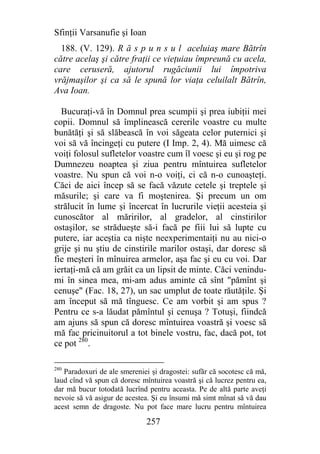 Sfinţii Varsanufie şi Ioan
  188. (V. 129). R ă s p u n s u l aceluiaş mare Bătrîn
către acelaş şi către fraţii ce vieţuiau împreună cu acela,
care ceruseră, ajutorul rugăciunii lui împotriva
vrăjmaşilor şi ca să le spună lor viaţa celuilalt Bătrîn,
Ava Ioan.

  Bucuraţi-vă în Domnul prea scumpii şi prea iubiţii mei
copii. Domnul să împlinească cererile voastre cu multe
bunătăţi şi să slăbească în voi săgeata celor puternici şi
voi să vă încingeţi cu putere (I Imp. 2, 4). Mă uimesc că
voiţi folosul sufletelor voastre cum îl voesc şi eu şi rog pe
Dumnezeu noaptea şi ziua pentru mîntuirea sufletelor
voastre. Nu spun că voi n-o voiţi, ci că n-o cunoaşteţi.
Căci de aici încep să se facă văzute cetele şi treptele şi
măsurile; şi care va fi moştenirea. Şi precum un om
strălucit în lume şi încercat în lucrurile vieţii acesteia şi
cunoscător al măririlor, al gradelor, al cinstirilor
ostaşilor, se strădueşte să-i facă pe fiii lui să lupte cu
putere, iar aceştia ca nişte neexperimentaiţi nu au nici-o
grije şi nu ştiu de cinstirile marilor ostaşi, dar doresc să
fie meşteri în mînuirea armelor, aşa fac şi eu cu voi. Dar
iertaţi-mă că am grăit ca un lipsit de minte. Căci venindu-
mi în sinea mea, mi-am adus aminte că sînt "pămînt şi
cenuşe" (Fac. 18, 27), un sac umplut de toate răutăţile. Şi
am început să mă tînguesc. Ce am vorbit şi am spus ?
Pentru ce s-a lăudat pămîntul şi cenuşa ? Totuşi, fiindcă
am ajuns să spun că doresc mîntuirea voastră şi voesc să
mă fac pricinuitorul a tot binele vostru, fac, dacă pot, tot
ce pot 280.

280
   Paradoxuri de ale smereniei şi dragostei: sufăr că socotesc că mă,
laud cînd vă spun că doresc mîntuirea voastră şi că lucrez pentru ea,
dar mă bucur totodată lucrînd pentru aceasta. Pe de altă parte aveţi
nevoie să vă asigur de acestea. Şi eu însumi mă simt mînat să vă dau
acest semn de dragoste. Nu pot face mare lucru pentru mîntuirea

                              257
 