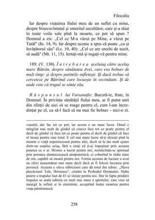 Filocalia
  Iar despre vieţuirea fiului meu de un suflet cu mine,
despre binecuvîntatul şi smeritul ascultător, care şi-a tăiat
în toate voile sale pînă la moarte, ce pot să spun ?
Domnul a zis: ,,Cel ce M-a văzut pe Mine, a văzut pe
Tatăl" (Io. 14, 9). Iar despre ucenic a spus că poate ,,ca şi
învăţătorul său" (Lc. 10, 40): ,,Cel ce are urechi de auzit,
să audă" (Mt. 11, 15). Iertaţi-mă şi rugaţi-vă pentru mine.

  189. (V. 130). Î n t r e b a r e a aceluiaş către acelaş
mare Bătrân, despre sănătatea Avei, care era bolnav de
mult timp; şi despre patimile sufleteşti. Şi dacă trebue să
cerceteze pe Bătrînul care locueşte în vecinătate. Şi de
unde vine că trupul se simte rău.

  R ă s p u n s u l lui Varsanufie: Bucură-te, frate, în
Domnul. În privinţa sănătăţii fiului meu, ar fi putut unii
din sfinţii de aici să se roage pentru el, cum l-am încre-
dinţat pe el, ca să-l facă să nu mai fie bolnav - nici-o zi.


voastră; dar fac tot ce pot; iar acesta e un mare lucru. Omul e
mîngîiat mai mult de gîndul că cineva face tot ce poate pentru el
decît de gîndul că face tot ce poate pentru el decît de gîndul că face
el însuşi pentru sine totul. E cel mai mare lucru să-ţi sleieşti pînă la
moarte o viaţă neputincioasă pentru alţii, decît să le dai mult ajutor
dintr-un surplus uriaş, fără a simţi că ţi-ai împuţinat prin aceasta
puterea ce o ai. Hristos a lucrat pentru noi, neridicîndu-se spiritual
prin porunca dumnezeească atotputernică, ci coborînd la slaba stare
de om, capabil să moară pentru noi. Forma aceasta de lucrare a avut
un efect neasemănat mai mare decît dacă ar fi folosit lucrarea prin
poruncă. Aceasta e slava slăbiciunii care dă totul din iubire. ,,Slava
plecăciunii Tale, Hristoase", cîntăm la Prohodul Domnului. Slaba
putere a trupului luat de El se sleişte pentru noi. Dar în fapta predării
trupului se arată iubirea cu mult mai mare a spiritului, care vrea să
meargă la infinit şi în eternitnte, acceptînd însăşi moartea pentru
viaţa pămîntească.



                               258
 