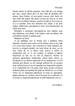Filocalia
liniştii aduce la înaltă cugetare, mai întîi de a să cîştiga
pre sine, omul adecă de-a să face fără de prihană căci
atunce iaste linişte, că am purtat crucea, deci dacă vei
face milă afli ajutor; dar dacă vei ţine pre sine-ţi, ca cum
adecă să covîrşăşti măsura, aceasta învaţă-te că şi ceea ce
ai o ai pierdut, deci nici înăuntru nici afară: ci de prin
mijloc călătoreşte, pricepînd ce iaste voia Domunului, că
zilele rele sunt.
  Întrebare a aceluiaşi: descoperă-mi mie stăpîne cum
nici înlăuntru, nici afară, ci de mijloc; oare nu arătate zile
să hotărăsc liniştii şi arătate griji.
  Răspuns lui Ioan:
  A nu nădăjdui nici la linişte nici a defăima întru
îngrijire, aceasta iaste calea cea de mijloc ceea ce nu cade
ci a avea întru linişte pre smerenie şi întru îngrijire pre
trezvie şi strigînd gîndul; nu iaste hotar de ceas, cu cît
mai vîrtos de zi; ci dator iaste cineva a suferi cu
mulţumită cele ce îi vin asupră; şi trebuie a pătimi
împreună cu toţi cei ce sînt în chinovie. Pentru că
porunca apostolului împlineşte: adecă dacă cineva se
necăjeşte că cu dînsul împreună să să necăjească: ca să-l
mîntuie pre dînsul, ca să-i dreagă sufletul lui, că aceasta
iaste milostivirea şi cu cei neputincioşi împreună a pătimi
şi la vindecările lor a le ajuta, bine iaste, pentru că deacă
doftorul plată are purtînd de grijă de bolnavul, cu cît mai
vîrtos cel ce împreună pătimeşte la toate cu aproapele,
dupre puterea sa; că dacă cineva la toate să va milostivi şi
la aceea ce împreună pătimeşte să află împlinind voia sa.


                                                 AUTORUL




                           26
 