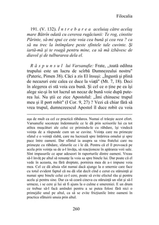 Filocalia

  191. (V. 132). Î n t r e b a r e a aceluiaş către acelaş
mare Bătrîn odată cu cererea rugăciunii: Te rog, cinstite
Părinte, să-mi spui ce este voia cea bună şi cea rea ? ca
să nu trec la întîmplare peste sfintele tale cuvinte. Şi
iartă-mă şi te roagă pentru mine, ca să mă izbăvesc de
diavol şi de tulburarea dela el.

  R ă s p u n s u l lui Varsanufie: Frate, ,,toată odihna
trupului este un lucru de scîrbă Dumnezeului nostru"
(Pateric, Pimen 38). Căci a zis El însuşi: ,,Îngustă şi plină
de necazuri este calea ce duce la viaţă" (Mt. 7, 18). Deci
în alegerea ei stă voia cea bună. Şi cel ce o ţine pe ea îşi
alege sie-şi în tot lucrul un necaz de bună voie după pute-
rea lui. Nu ştii ce zice Apostolul: ,,Îmi chinuesc trupul
meu şi îl port robit" (I Cor. 9, 27) ? Vezi că chiar fără să
vrea trupul, dumnezeescul Apostol îl duce robit cu voia

aşa de mult ca cel ce practică răbdarea. Numai el trăeşte acest efort.
Varsanufie socoteşte îndemnurile ce le dă prin scrisorile lui ca tot
atîtea muşcături ale celui ce primindu-le cu răbdare, îşi vindecă
voinţa de a răspunde cum un se cuvine. Voinţa care nu primeşte
sfatul e o voinţă slabă, care nu lucrează spre întărirea omului şi spre
pace între oameni. Dar sfîntul ia asupra sa vina fratelui care nu
primeşte cu răbdare, sfaturile ce i le dă. Pentru că el îl provoacă pe
acela prin voinţa sa de a-l învăţa, să reacţioneze în apărarea voii sale.
Sînt impasurile ce apar adeseori în raporturile dintre oameni. Vreau
să-l învăţ pe altul să renunţe la voia sa spre binele lui. Dar poate că el
vede în aceasta, nu fără dreptate, pornirea mea de a-i impune voia
mea. Cel ce dă altuia sfat numai dacă ajunge la o smernie care face
cu totul evident faptul că nu dă sfat decît cînd e cerut cu stăruinţă şi
numai spre binele celui ce-l cere, poate să evite efectul rău şi pentru
acela şi pentru sine. Dar ca să ceară cineva cu stăruinţă un sfat şi să-l
urmeze, i se cere şi lui să fi ajuns la o culme e smereniei. E un drum
ce trebue să-l facă amîndoi pentru a se putea folosi fără nici o
primejdie unul pe altul, ca să se evite fricţiunile între oameni în
practica sfătuirii unuia prin altul.


                                260
 