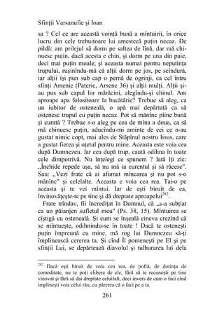 Sfinţii Varsanufie şi Ioan
sa ? Cel ce are această voinţă bună a mîntuirii, în orice
lucru din cele trebuitoare lui amestecă puţin necaz. De
pildă: am prilejul să dorm pe saltea de lînă, dar mă chi-
nuesc puţin, dacă acesta e chin, şi dorm pe una din paie,
deci mai puţin moale; şi aceasta numai pentru neputinţa
trupului, ruşinîndu-mă că alţii dorm pe jos, pe scîndură,
iar alţii îşi pun sub cap o pernă de ogrinji, ca cel întru
sfinţi Arsenie (Pateric, Arsene 36) şi alţii mulţi. Alţii şi-
au pus sub capul lor mărăcini, alegîndu-şi chinul. Am
aproape apa folositoare la bucătărie? Trebue să aleg, ca
un iubitor de osteneală, o apă mai depărtată ca să
ostenesc trupul cu puţin necaz. Pot să mănînc pîine bună
şi curată ? Trebue s-o aleg pe cea de mîna a doua, ca să
mă chinuesc puţin, aducîndu-mi aminte de cei ce n-au
gustat nimic copt, mai ales de Stăpînul nostru Iisus, care
a gustat fierea şi oţetul pentru mine. Aceasta este voia cea
după Dumnezeu. Iar cea după trup, caută odihna în toate
cele dimpotrivă. Nu înţelegi ce spunem ? Iată îţi zic:
,,Închide repede uşa, să nu mă ia curentul şi să răcesc".
Sau: ,,Vezi frate că ai afumat mîncarea şi nu pot s-o
mănînc" şi celelalte. Aceasta e voia cea rea. Tai-o pe
aceasta şi te vei mîntui. Iar de eşti biruit de ea,
învinovăţeşte-te pe tine şi dă dreptate aproapelui282.
   Frate trîndav, fii încrediţat în Domnul, că ,,s-a subţiat
ca un păianjen sufletul meu" (Ps. 38, 15). Mîntuirea se
cîştigă cu osteneală. Şi cum se înşeală cineva crezînd că
se mîntueşte, odihnindu-se în toate ! Dacă te osteneşti
puţin împreună cu mine, mă rog lui Dumnezeu să-ţi
împlinească cererea ta. Şi cînd Îl pomeneşti pe El şi pe
sfinţii Lui, se depărtează diavolul şi tulburarea lui dela

282
    Dacă eşti biruit de voia cea rea, de poftă, de dorinţa de
comoditate, nu te poţi elibera de ele, fără să te recunoşti pe tine
vinovat şi fără să dai dreptate celuilalt, deci invers de cum o faci cînd
implineşti voia celui rău, cu părerea că o faci pe a ta.

                               261
 