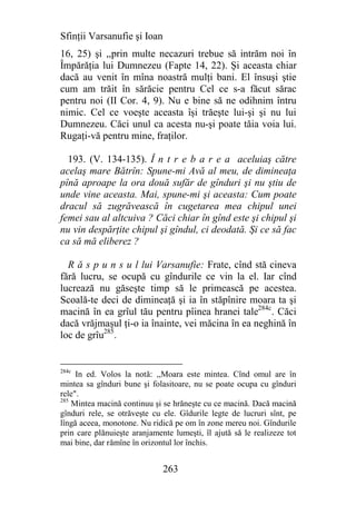 Sfinţii Varsanufie şi Ioan
16, 25) şi ,,prin multe necazuri trebue să intrăm noi în
Împărăţia lui Dumnezeu (Fapte 14, 22). Şi aceasta chiar
dacă au venit în mîna noastră mulţi bani. El însuşi ştie
cum am trăit în sărăcie pentru Cel ce s-a făcut sărac
pentru noi (II Cor. 4, 9). Nu e bine să ne odihnim întru
nimic. Cel ce voeşte aceasta îşi trăeşte lui-şi şi nu lui
Dumnezeu. Căci unul ca acesta nu-şi poate tăia voia lui.
Rugaţi-vă pentru mine, fraţilor.

  193. (V. 134-135). Î n t r e b a r e a aceluiaş către
acelaş mare Bătrîn: Spune-mi Avă al meu, de dimineaţa
pînă aproape la ora două sufăr de gînduri şi nu ştiu de
unde vine aceasta. Mai, spune-mi şi aceasta: Cum poate
dracul să zugrăvească în cugetarea mea chipul unei
femei sau al altcuiva ? Căci chiar în gînd este şi chipul şi
nu vin despărţite chipul şi gîndul, ci deodată. Şi ce să fac
ca să mă eliberez ?

  R ă s p u n s u l lui Varsanufie: Frate, cînd stă cineva
fără lucru, se ocupă cu gîndurile ce vin la el. Iar cînd
lucrează nu găseşte timp să le primească pe acestea.
Scoală-te deci de dimineaţă şi ia în stăpînire moara ta şi
macină în ea grîul tău pentru pîinea hranei tale284c. Căci
dacă vrăjmaşul ţi-o ia înainte, vei măcina în ea neghină în
loc de grîu285.


284c
     In ed. Volos la notă: ,,Moara este mintea. Cînd omul are în
mintea sa gînduri bune şi folasitoare, nu se poate ocupa cu gînduri
rele".
285
    Mintea macină continuu şi se hrăneşte cu ce macină. Dacă macină
gînduri rele, se otrăveşte cu ele. Gîdurile legte de lucruri sînt, pe
lîngă aceea, monotone. Nu ridică pe om în zone mereu noi. Gîndurile
prin care plănuieşte aranjamente lumeşti, îl ajută să le realizeze tot
mai bine, dar rămîne în orizontul lor închis.


                              263
 