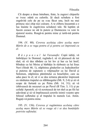 Filocalia
  Cît despre a doua întrebare, frate, la zugravi chipurile
se ivesc odată cu culorile. Şi dacă scîndura a fost
zugrăvită cele de pe ea s-au făcut una, încît nu mai
primesc nici chip nici culoare. A te elibera înseamnă a o
lua înainte în zugrăvirea scîndurei tale. Să luptăm să
facem ceeace ne stă în putere şi Dumnezeu va veni în
ajutorul nostru. Roagă-te pentru mine şi iartă-mă pentru
Domnul.

  194. (V. 80). Cererea aceluiaş către acelaş mare
Bătrîn de a se ruga pentru el şi pentru cei împreună cu
el.

  R ă s p u n s u l lui Varsanufie: Copii iubiţi, vă
îmbrăţişez în Domnul, rugîndu-L să vă păzească de tot
răul, să vă dea răbdare ca lui Iov şi har ca lui Iosif,
blîndeţe ca lui Moise şi bărbăţie în războaie ca lui Iisus
Navi (Sirah 46, 1), stăpînirea gîndurilor ca Judecătorilor
şi puterea de supunere a vrăjmaşilor ca lui David şi
Solomon, stăpînirea pămîntului ca Israeliţilor, care au
adus pace în el; să vi se dea iertarea păcatelor împreună
cu sănătatea trupului ca slăbănogului (Mt. 9, 2-6) şi să vă
scape de furtună ca pe Petru (Mt. 14, 31); să vă
izbăvească de necazuri ca pe Pavel (II Tim. 3, 11) şi pe
ceilalţi Apostoli; să vă ocrotească de tot răul ca pe fiii lui
adevăraţi şi să vă împlinească cererile inimii voastre spre
folosul sufletului şi al trupului în numele Lui. Amin.
Rugaţi-vă pentru mine.

  195. (V. 136). Cererea şi rugămintea aceluiaş către
acelaş mare Bătrîn să se roage să i se dea bunătăţile
potrivite sufletului.




                          264
 