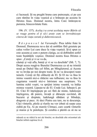 Filocalia
ci lucrează. Şi nu pregăti hrana care putrezeşte, ci pe cea
care rămîne în viaţa veşnică şi o hrăneşte pe aceasta în
Hristos Iisus. Domnul nostru, întru Care întăreşte-te
pururea, binecuvîntate frate.

  196. (V. 137). Acelaş i-a cerut aceluiaş mare Bătrîn să
se roage pentru el ţi să-i arate cum se învredniceşte
cineva de viaţa curată şi duhovnicească.

  R ă s p u n s u l lui Varsanufie: Prea iubite frate în
Domnul, Dumnezeu ne-a dat să umblăm fără greutate pe
calea voilor Lui care duce la viaţa veşnică. Şi-ţi spun ce
este aceasta şi cum o putem cîştiga, ca să dobîndim astfel
toate bunătăţile veşnice. Domnul nostru Iisus Hristos a
spus: ,,Cereţi şi vi se va da,
căutaţi şi veţi afla, bateţi şi vi se va deschide'' (Mt. 7, 7).
Drept aceea roagă-te Bunului Dumnezeu ca să ne trimită
nouă pe Duhul Său cel Sfînt, pe Mîngîietorul, şi Acesta
ne va învăţa pe noi despre toate. Şi ne va descoperi toate
tainele. Cereţi să fiţi călăuziţi de El. Şi El nu va lăsa în
inima voastră nici-o rătăcire sau tulburare; nu va lăsa în
cugetarea voastră nici-o întristare sau suspinare. Va
lumina ochii voştri, va sprijini inima voastră, va înălţa
mintea voastră. Lipeşte-te de El. Crede Lui. Iubeşte-L pe
El. Căci El înţelepţeşte pe cei fără de minte, îndulceşte
înţelegerea, dă putere, învaţă şi dărueşte cuvîntul, dă
bucurie şi dreptate, îudelungă răbdare şi blîndeţe,
dragoste şi pace. Ai deci Piatra cea tare, nu te descuraja.
Căci vînturile, ploile şi rîurile nu vor izbuti să surpe casa
zidită pe Ea. Ai pe marele Cîrmaci, care ceartă vînturile
şi marea şi le potoleşte. Şi corabia e păzită ca să nu se

măsură ce ne ridică la noi ale binelui, ne deschide alte orizonturi ale
binelui infinit cuprinse în el.


                              266
 