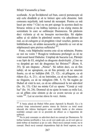 Sfinţii Varsanufie şi Ioan
scufunde. Ai pe Învăţătorul cel bun, care-ţi porunceşte să
uiţi cele dindărăt şi să te întinzi spre cele dinainte. Iată
comoara nejefuită, iată turnul de nesurpat. Pentru ce mă
lauzi pe mine ? Căci eu nu pot ajunge la acestea dacă nu
biruesc mînia şi nu înăbuş iuţimea şi nu cîştig starea de
seninătate în care se odihneşte Dumnezeu. Să părăsim
deci viclenia şi să ne însuşim nevinovăţia. Să săpăm
adînc şi să sădim în pămîntul nostru via aducătoare de
rod, ca să culegem şi să pregătim vinul veseliei, pentru ca
îmbătîndu-ne, să uităm necazurile şi durerile ce vor să ne
stăpînească spre pieirea sufletului 287.
  Frate, voia Stăpînului nostru este să ne mîntuim. Pentru
ce noi nu voim ? Roagă-te totdeauna prelungit ca să ne
vină nouă harul Duhului. Umpluţi de bucuria Lui, Părinţii
s-au lipit de El, strigînd cu dragoste desăvîrşită: ,,Cine ne
va despărţi pe noi de dragostea lui Hristos?" (Rom. 8,
35). Şi am răspuns: ,,Nimic". Să iubim deci, ca să fim
iubiţi; să ne apropiem, ca să fim primiţi; să ne smerim
foarte, ca să ne înălţăm (Mt. 23, 12) ; să plîngem, ca să
rîdem (Lc. 6, 21) ; să ne întristăm, ca să ne bucurăm ; să
ne tînguim, ca să ne mîngîem (Mt. 5, 5). Să rugăm pe
Duhul să vină la noi, ca să ne călăuzească la tot adevărul
(Io. 16, 13). Căci nu minte Cel ce spune: "Cereţi şi veţi
lua" (Io. 16, 24). Domnul să ne ajute în toate cu mila Lui,
ca să aflăm cine sîntem şi de ce avem nevoie şi ce să
voim 288. Lui se cuvine slava în veci. Amin.

287
    E beţia adusă de Duhul Sfînt peste Apostoli la Rusalii. Ea e în
acelaşi timp eutuziasmul pentru starea de fericire cu totul nouă
născută din trăirea înţelegerii unor realităţi înalte şi din uitarea
realităţii cenuşii care ni se prezintă de obicei ca o îngustime de
nebiruit.
288
    Nu te poţi cunoaşte cu adevărat dacă nu cunoşti pe Dumnezeu. Îţi
trebue lumina nesfîrşită a Lui, ca să vezi unde eşti, ca să vezi spre ce
ţintă trebue să înaintezi şi pe ce cale. Dacă nu-ţi cunoşti rostul, nu te
cunoşti. Dacă nu-ţi cunoşti răspunderea faţă de forul suprem, nu te

                               267
 