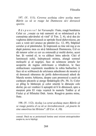 Filocalia

  197. (V. 111). Cererea aceluiaş către acelaş mare
Bătrîn ca să se roage lui Dumnezeu să-i dorească
sporire.

  R ă s p u n s u l lui Varsanufie: Frate, roagă bunătatea
Celui ce ,,voeşte ca toţi oamenii să se mîntuiască şi la
cunoştinţa adevărului să vină" (I Tim. 2, 4), să-ţi dea ţie
vegherea duhovnicească ce aprinde focul duhovnicesc, pe
care a venit să-l arunce pe pămînt (Lc. 12, 49), Stăpînul
cerului şi al pămîntului. Şi împreună cu tine mă rog şi eu
după puterea mea ca să-ţi hărăzească Dumnezeu, Cel ce
dă tuturor celor ce cer cu osteneală şi multă dorire, acest
har. Şi venind el, te va călăuzi întru adevăr. Căci el
luminează ochii, îndreptează mintea, alungă somnul
moleşelii şi al negrijei, face să scînteeze armele lor
acoperite de rugina otrăvitoare a trîndăviei, le face
strălucitoare veşmintele murdărite în robia barbarilor; îi
face să se scîrbească de urîciunea aducătoare de moarte şi
să dorească săturarea de jertfa duhovnicească adusă de
Marele nostru Arhiereu, despre care proorocul a auzit că
curăţeşte păcatele şi şterge fărădelegile (Ps. 50, 3). Celor
ce plîng le hărăzeşte şi celor smeriţi le dărueşte cele
dorite; pe cei vrednici îi aşteaptă să li le dăruiască, spre a
moşteni prin El viaţa veşnică în numele Tatălui şi al
Fiului şi al Sfîntului Duh. Amin. Roagă-te pentru mine,
frate.

  198. (V. 112). Acelaş i-a cerut aceluiaş mare Bătrîn să
se roage pentru el ca să se învrednicenscă ,,să poarte în
sine omorîrea lui Hristos". (II Cor. 4, 10).

cunoşti. Dacă nu se proiectează lumina unui orizont atotcuprinzător
asupra ta, nu te înţelegi.


                             268
 