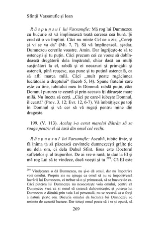 Sfinţii Varsanufie şi Ioan

   R ă s p u n s u l lui Varsanufie: Mă rog lui Dumnezeu
cu bucurie să vă împlinească toată cererea cea bună. Şi
cred că o va împlini. Căci nu minte Cel ce a zis; ,,Cereţi
şi vi se va da" (Mt. 7, 7). Să vă împlinească, aşadar,
Dumnezeu cererile voastre. Amin. Dar îngrijeşte-te să te
osteneşti şi tu puţin. Căci precum cei ce voesc să dobîn-
dească dregătorii dela împăratul, chiar dacă au mulţi
susţinători la el, rabdă şi ei necazuri şi primejdii şi
osteneli, pînă reuşesc, aşa pune şi tu puţină osteneală, ca
să afli marea milă. Căci ,,mult poate rugăciunea
lucrătoare a dreptului" (Iacob 5, l4). Spune fratelui care
este cu tine, iubitului meu în Domnul: rabdă puţin, căci
Domnul pururea te ceartă şi prin aceasta îţi dărueşte mare
milă. Nu înceta să cerţi. ,,Căci pe care-l iubeşte Domnul,
îl ceartă" (Prov. 3, 12; Evr. 12, 6-7). Vă îmbrăţişez pe toţi
în Domnul şi vă cer să vă rugaţi pentru mine din
dragoste.

  199. (V. 113). Acelaş i-a cerut marelui Bătrân să se
roage pentru el să iasă din omul cel vechi.

  R ă s p u n s u l lui Varsanufie: Ascultă, iubite frate, şi
fă inima ta să păzească cuvintele dumnezeeşti grăite ţie
nu dela om, ci dela Duhul Sfînt. Iisus este Doctorul
sufletelor şi al trupurilor. De ai vre-o rană, te duc la El şi
mă rog Lui să te vindece, dacă voeşti şi tu 289. Că El este

289
    Vindecarea o dă Dumnezeu, nu şi-o dă omul, dar nu împotriva
voii omului. Propriu zis nu ajnuge ca omul să nu se împotrivescă
lucrării lui Dumnezeu, ci trebue să o şi primească, să se bucure de ea.
Căci puterea lui Dumnezeu nu nesocoteşte voia omului, pentru că
Dumnezeu vrea ca şi omul să crească duhovniceşte; şi puterea lui
Dumnezeu e dăruită prin voia Lui personală, nu se revarsă ca o forţă
a naturii peste om. Bucuria omului da lucrarea lui Dmnnezeu se
resimte de această lucrare. Dar totuşi omul poate să i se şi opună, să

                              269
 