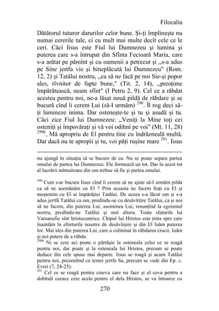 Filocalia
Dătătorul tuturor darurilor celor bune. Şi-ţi împlineşte nu
numai cererile tale, ci cu mult mai multe decît cele ce le
ceri. Căci Iisus este Fiul lui Dumnezeu şi lumina şi
puterea care s-a întrupat din Sfînta Fecioară Maria, care
s-a arătat pe pămînt şi cu oamenii a petrecut şi ,,s-a adus
pe Sine jertfa vie şi bineplăcută lui Dumnezeu" (Rom.
12, 2) şi Tatălui nostru, ,,ca să ne facă pe noi Sie-şi popor
ales, rîvnitor de fapte bune," (Tit. 2, 14), ,,preoţime
împărătească, neam sfînt" (I Petru 2, 9). Cel ce a răbdat
acestea pentru noi, ne-a lăsat nouă pildă de răbdare şi se
bucură cînd îi cerem Lui (să-I urmăm) 290. Îl rog deci să-
ţi lumineze inima. Dar osteneşte-te şi tu şi asudă şi tu.
Căci zice Fiul lui Dumnezeu: ,,Veniţi la Mine toţi cei
osteniţi şi împovăraţi şi vă voi odihni pe voi" (Mt. 11, 28)
290b
     , Mă apropriu de El pentru tine cu îndrăzneală multă.
Dar dacă nu te apropii şi tu, voi păţi ruşine mare 291. Iisus

nu ajungă în situaţia să se bucure de ea. Nu se poate separa partea
omului de partea lui Dumnezeu. Ele formează un tot. Dar în acest tot
al lucrării mîntuitoare din om trebue să fie şi partea omului.
290
     Cum s-ar bucura Iisus cînd îi cerem să ne ajute să-I urmăm pilda
ca să ne asemănăm cu El ? Prin aceasta ne facem fraţi cu El şi
moştenim cu El ai împărăţiei Tatălui. De aceea s-a făcut om şi s-a
adus jertfă Tatălui ca om, predîndu-se cu desăvîrţire Tatălui, ca şi noi
să ne facem, din puterea Lui, asemenea Lui, renunţînd la egoismul
nostru, predîndu-ne Tatălui şi unii altora. Toate sfaturile lui
Varsanufie sînt hristocentrice. Chipul lui Hristos este ţinta spre care
înaintăm în eforturile noastre de desăvîrşire şi din El luăm puterea
lor. Mai ales din puterea Lui, care a culminat în răbdarea crucii, luăm
şi noi putere de a răbda.
290b
      Ni se cere aci poate o părtăşie la osteneala celui ce se roagă
pentru noi, dar poate şi la osteneala lui Hristos, precum se poate
deduce din cele spuse mai departe. Iisus se roagă şi acum Tatălui
pentru noi, prezentînd ca temei jertfa Sa, precum se vede din Ep. c.
Evrei (7, 24-25).
291
     Cel ce se roagă pentru cineva care nu face şi el ceva pentru a
dobîndi ceeace cere acela pentru el dela Hristos, se va întoarce cu

                               270
 