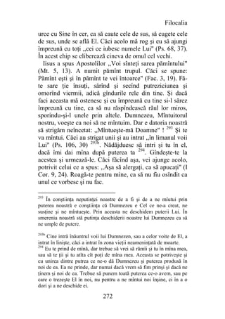 Filocalia
urce cu Sine în cer, ca să caute cele de sus, să cugete cele
de sus, unde se află El. Căci acolo mă rog şi eu să ajungi
împreună cu toţi ,,cei ce iubesc numele Lui" (Ps. 68, 37).
În acest chip se eliberează cineva de omul cel vechi.
  Iisus a spus Apostolilor ,,Voi sînteţi sarea pămîntului"
(Mt. 5, 13). A numit pămînt trupul. Căci se spune:
Pămînt eşti şi în pămînt te vei întoarce" (Fac. 3, 19). Fă-
te sare ţie însuţi, sărînd şi secînd putreziciunea şi
omorînd viermii, adică gîndurile rele din tine. Şi dacă
faci aceasta mă ostenesc şi eu împreună cu tine si-l sărez
împreună cu tine, ca să nu răspîndească răul lor miros,
sporindu-şi-l unele prin altele. Dumnezeu, Mîntuitorul
nostru, voeşte ca noi să ne mîntuim. Dar e datoria noastră
să strigăm neîncetat: ,,Mîntueşte-mă Doamne" ! 293 Şi te
va mîntui. Căci au strigat unii şi au intrat ,,în limanul voii
Lui" (Ps. 106, 30) 293b. Nădăjduesc să intri şi tu în el,
dacă îmi dai mîna după puterea ta 294. Gîndeşte-te la
acestea şi urmează-le. Căci făcînd aşa, vei ajunge acolo,
potrivit celui ce a spus: ,,Aşa să alergaţi, ca să apucaţi" (I
Cor. 9, 24). Roagă-te pentru mine, ca să nu fiu osîndit ca
unul ce vorbesc şi nu fac.

293
    În conştiinţa neputinţei noastre de a fi şi de a ne mîutui prin
puterea noastră e conştiinţa că Dumnezeu e Cel ce ne-a creat, ne
susţine şi ne mîntueşte. Prin aceasta ne deschidem puterii Lui. În
smerenia noastră stă putinţa deschiderii noastre lui Dumnezeu ca să
ne umple de putere.
293b
     Cine intră înăuntrul voii lui Dumnezen, sau a celor voite de El, a
intrat în linişte, căci a intrat în zona vieţii neameninţată de moarte.
294
    Eu te prind de mînă, dar trebue să vrei să rămîi şi tu în mîna mea,
sau să te ţii şi tu atîta cît poţi de mîna mea. Aceasta se potriveşte şi
cu unirea dintre putrea ce ne-o dă Dumnezeu şi puterea produsă în
noi de ea. Ea ne prinde, dar numai dacă vrem să fim prinşi şi dacă ne
ţinem şi noi de ea. Trebue să punem toată puterea ce-o avem, sau pe
care o trezeşte El în noi, nu pentru a ne mîntui noi înşine, ci în a o
dori şi a ne deschide ei.

                               272
 