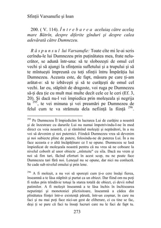 Sfinţii Varsanufie şi Ioan

 200. ( V. 114). Î n t r e b a r e a aceluiaş către acelaş
mare Bătrîn, despre diferite gînduri şi despre calea
adevărată către Dumnezeu.

  R ă s p u n s u l lui Varsanufie: Toate cîte mi le-ai scris
cerîndu-le lui Dumnezeu prin puţinătatea mea, frate nelu-
crător, se adună într-una: să te slobozeşti de omul cel
vechi şi să ajungi la sfinţenia sufletului şi a trupului şi să
te mîntueşti împreună cu toţi sfinţii întru Împărăţia lui
Dumnezeu. Aceasta este, de fapt, măsura pe care ţi-am
arătat-o: să te izbăveşti şi să te curăţeşti de omul cel
vechi. Iar eu, stăpînit de dragoste, voi ruga pe Dumnezeu
să-ţi dea ţie cu mult mai multe decît cele ce le ceri (Ef. 3,
20). Şi dacă nu-l vei împiedica prin moleşeala şi negrija
ta 295, te vei minuna şi vei preamări pe Dumnezeu de
felul cum te va strămuta dela nefiinţă la fiinţă 296.

295
    Pe Dumnezeu Îl împiedicăm în lucrarea Lui de curăţire a noastră
şi de înzestrare cu darurile Lui nu numai împotrivindu-I-ne în mod
direct cu voia noastră, ci şi rămînînd moleşiţi şi nepăsători, în a nu
voi să devenim şi noi puternici. Fiindcă Dumnezeu vrea să devenim
şi noi subiecte pline de putere, folosindu-ne de puterea Lui. În a nu
face aceasta e o altă încăpăţînare ce I se opune. Dumnezeu se lasă
împiedicat de moleşeala noastră pentru că nu vrea să ne coboare la
nivelul coborît al unor obiecte ,,mîntuite" cu sila. Dacă nu vrem şi
noi să fim tari, făcînd eforturi în acest scop, nu ne poate face
Dumnezeu tari fără noi. Leneşul nu se opune, dar nici nu conlucră.
Se cade sub nivelul omului şi prin lene.
296
    A fi moleşit, a nu voi să sporeşti cum ţi-o cere însăşi fierea,
înseamnă a te lăsa stăpînit şi purtat ca un obiect. Dar fiind om nu poţi
fi redus prin trîndăvie totuşi la starea totală de obiect, ci devii robul
patimilor. A fi moleşit înseamnă a te lăsa închis în închisoarea
neputinţei şi monotoniei plictisitoare, înseamnă a cădea din
plinătatea fiinţei într-o existenţă părută, într-un coşmar, în care nu
faci şi nu mai poţi face nici-un gest de eliberare, ci cu tine se fac,
deşi ţi se pare că faci tu însuţi lucruri care nu le faci de fapt tu.

                               273
 