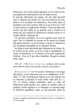 Filocalia
Dumnezeu să te ierte pentru păcatele ce le-ai făcut şi să-
şi pregătească iertare pentru cele de după acestea.
În privinţa nălucirilor de noapte, ele sînt dela diavolul
care te ispiteşte din pizmă. El vrea să-şi bată joc de tine,
pentru că te pocăeşti lui Dumnezeu. Vrea să-ţi arate că
pocăinţa n-are nici-o putere. Dar tu să nu te încovoi. Căci
ai mare ajutor în rugăciunile sfinţilor. Cînd eşti răpit prin
cuvînt sau prin faptă ca să greşeşti cuiva, sileşte-te să
mergi să-i pui metanie şi Dumnezeu văzînd aceasta te va
acoperi faţă de vrăjmaşii tăi.
   Cît priveşte mîncările, să nu ne îngrijim prea mult de
trup. Căci se întîmplă ca aceasta să fie uneori un război
din partea dracilor, ca să ne arunce în griji şi, stăruind în
ele, să părăsim bunătăţile ce ne sînt puse înainte.
   Iar despre calea adevărată spre Dumnezeu nu trebue să-
ţi vorbesc de pe acum, ca să nu te duc la desnădejde. Ci
crede că Dumnezeu te va mîntui în dar prin rugăciunile
sfinţilor. Căci de îl pot face îndurător. Roagă-te pentru
mine, frate.

 201. (V . 115). Î n t r e b a r e a aceluiaş către acelaş
mare Bătrîn despre lîncezeală şi despre alte gînduri.

  R ă s p u n s u l lui Varsanufie: Dumnezeu cel singur
fără păcat, ,,Care mîntuieşte pe cei ce nădăjduiesc în El"
(Dan. 13, 60), să întărească iubirea ta ca să-I slujeşti Lui
cu sfinţenie şi dreptate în toate zilele vieţii tale (Lc. 1,
75), în altarul omului dinăuntru, unde se aduc lui
Dumnezeu jertfe gîndite, aur, tămîie şi smirnă, unde se
jertfeşte viţelul îngrăşat şi se stropeşte cu cinstitul sînge
al Mielului neprihănit, unde se aud glasurile pline de


Aceasta e moartea sufletească de pe pămînt şi apoi, ca culminare a
ei, cea veşnică.

                            274
 