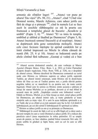 Sfinţii Varsanufie şi Ioan
armonie ale sfinţilor îngeri 297. ,,Atunci vor pune pe
altarul Tău viţeii" (Ps. 50, 21). ,,Atunci", cînd ? Cînd vine
Domnul nostru, Marele Arhiereu, care aduce jertfa cea
fără de sînge şi o pimeşte 298, cînd în numele Lui se face
auzit în urechile slăbănogului ce stă la poarta cea
frumoasă a templului glasul de bucurie: ,,Scoală-te şi
umblă" (Fapte 3, 6) 299. Atunci "El va intra în templu,
umblînd şi săltînd şi lăudînd pe Dumnezeu" (Fapte 3, 8).
Atunci încetează somnul lîncezelii şi al neştiinţei. Atunci
se depărtează dela gene somnolenţa moleşelii. Atunci
cele cinci fecioare înţelepte îşi aprind candelele lor şi
întră cîntînd împreună cu Mirele în sfînta cămară de
nuntă (Mt. 25, 6 şi 10). Atunci se îndeamnă unele pe
altele cîntînd fără tulburare ,,Gustaţi şi vedeţi că e bun

297
     Altarul acesta dinăuntrul omului, de care vorbeşte şi Marcu
Ascetul (Despre Botez, Filoc. Rom. I, p. 282) şi Calist Patriarhul
(Capete despre rugăciune, Filoc. Rom. VIII, p. 328), nu e despărţit
de altarul ceresc. Mintea deschisă lui Dumnezeu comunică cu cerul
unde este Hristos ca Arhiereu suprem ce aduce jertfa supremă
Tatălui, pe altarul inimii omeneşti, unde Hristos stă în desăvîrşita
iubire de Sine ca om al Tatălui pentru noi; e jertfa slăvită pentru
negrăita iubire ce se manifestă în ea pentru noi, de toate cetele
îngereşti. Omul care în unirea cu Hristos simte aceasta e pătruns el
însuşi de starea Mielului ce se jertfeşte, devenit şi el mai blînd în
această stare de jertfă. ,,Împărăţia cerului este înlăuntrul vostru".
Odată cu Hristos, Mielul, şi cu Sine însuşi ca miel, omul aduce jertfă
lui Dumnezeu, pe altarul inimii sale, şi toate gîndurile şi toate
simţirile sale ca nişte viţei. El e unit în acea înălţime spirituală a sa
cu Tatăl, dar şi cu sfinţii şi cu toţi oamenii care fac la fel. Cel dintîi îl
îmbrăţişează, pe cei din urmă Îi îmbrăţişează El spiritual cu iubire.
298
    Hristos se aduce jertfă ca om şi se primeşte ca Dumnezeu.
299
    Slăbănogul în cazul de faţă e cel ce se află lîngă cel a cărui casă a
devenit templu în care a venit Domnul şi aduce jertfă. El a ridicat din
paralizia care-l ţinea neputincios în robia patimilor. El se umple
acum de putere, se face sănătos, putînd folosi resursele firii sale. El
poate umbla în gînduri şi fapte bune, unit cu cel în care se află
Hristos.

                                 275
 