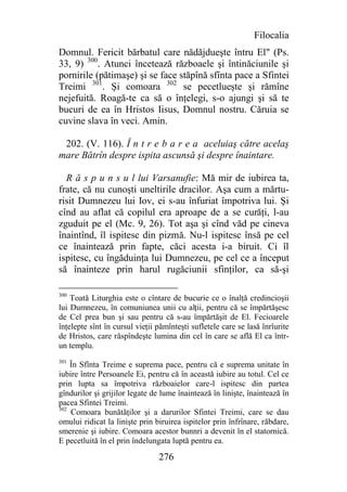 Filocalia
Domnul. Fericit bărbatul care nădăjdueşte întru El" (Ps.
33, 9) 300. Atunci încetează războaele şi întinăciunile şi
pornirile (pătimaşe) şi se face stăpînă sfînta pace a Sfintei
Treimi 301. Şi comoara 302 se pecetlueşte şi rămîne
nejefuită. Roagă-te ca să o înţelegi, s-o ajungi şi să te
bucuri de ea în Hristos Iisus, Domnul nostru. Căruia se
cuvine slava în veci. Amin.

 202. (V. 116). Î n t r e b a r e a aceluiaş către acelaş
mare Bătrîn despre ispita ascunsă şi despre înaintare.

  R ă s p u n s u l lui Varsanufie: Mă mir de iubirea ta,
frate, că nu cunoşti uneltirile dracilor. Aşa cum a mărtu-
risit Dumnezeu lui Iov, ei s-au înfuriat împotriva lui. Şi
cînd au aflat că copilul era aproape de a se curăţi, l-au
zguduit pe el (Mc. 9, 26). Tot aşa şi cînd văd pe cineva
înaintînd, îl ispitesc din pizmă. Nu-l ispitesc însă pe cel
ce înaintează prin fapte, căci acesta i-a biruit. Ci îl
ispitesc, cu îngăduinţa lui Dumnezeu, pe cel ce a început
să înainteze prin harul rugăciunii sfinţilor, ca să-şi

300
    Toată Liturghia este o cîntare de bucurie ce o înalţă credincioşii
lui Dumnezeu, în comuniunea unii cu alţii, pentru că se împărtăşesc
de Cel prea bun şi sau pentru că s-au împărtăşit de El. Fecioarele
înţelepte sînt în cursul vieţii pămînteşti sufletele care se lasă înrîurite
de Hristos, care răspîndeşte lumina din cel în care se află El ca într-
un templu.
301
    În Sfînta Treime e suprema pace, pentru că e suprema unitate în
iubire între Persoanele Ei, pentru că în această iubire au totul. Cel ce
prin lupta sa împotriva războaielor care-l ispitesc din partea
gîndurilor şi grijilor legate de lume înaintează în linişte, înaintează în
pacea Sfintei Treimi.
302
    Comoara bunătăţilor şi a darurilor Sfintei Treimi, care se dau
omului ridicat la linişte prin biruirea ispitelor prin înfrînare, răbdare,
smerenie şi iubire. Comoara acestor bunnri a devenit în el statornică.
E pecetluită în el prin îndelungata luptă pentru ea.

                                276
 