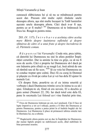 Sfinţii Varsanufie şi Ioan
cunoască slăbiciunea lui şi să nu se mîndrească pentru
acest dar. Precum sînt multe oştiri rînduite unele
deasupra altora, aşa sînt multe locaşuri la Tatăl luminilor
aşezate unele deasupra altora. Căci dacă n-ar fi aşa,
pentru ce ar fi multe? 303 Dumnezeu să te întărească în
frica lui. Roagă-te pentru mine.

  203. (V. 117). Î n t r e b a r e a aceluiaş către acelaş
mare Bătrîn despre îuaintarea sufletului şi despre
sfătuirea de către el a unui frate şi despre încrederea în
el, Părintele comun.

   R ă s p u n s u l lui Varsanufie: Crede mie, prea iubite,
că datorită lui Dumnezeu nu stai în afara porţilor Împă-
răţiei cerurilor. Dar ia aminte la tine cu grije, ca să nu fi
scos de acolo. Căci e propriu lui Dumnezeu să-l ducă pe
om înăuntru prin sfinţii ce se roagă Lui, însă atîrnă de om
să rămînă sau să fie scos. 303b Şi cu voia lui Dumnezeu eu
te conduc treptat spre culmi. Deci fii cu curaj în Domnul
şi păşeşte cu rîvnă pe calea Lui şi vei lua dela El ajutor în
numele Lui.
  Cît despre frate, poartă-te cu el cu inima smerită şi
vorbeşte-i dacă Dumnezeu trimite ceva în inima ta ca să-i
spui. Gîndeşte-te că, fiind că era nevoie, El a deschis şi
gura asinei (Numeri 22, 28). Iar dacă totul este dela El,
pune în socoteala Lui folosul ce-i vine fratelui prin tine.

303
    Frica de Dumnezeu întăreşte pe om, nu-l anulează. Căci îl face să
lupte împotriva a tot ce-l robeşte, pentru a fi liber din Durmezeu şi
pentru Dumnezeu, pentru a putea primi în el înaltele bogăţii ale lui
Dumnezeu. Lui Dumnezeu îi place să primească iubirea omului tare
în libertatea lui, nu a robului.
303b
    Rugăciunile altora pentru noi ne duc în Împărăţia lui Dunmezeu,
dar numai faptele proprii ne stabilizează acolo, dînd stabilitate în
bine persoanei noastre.

                              277
 