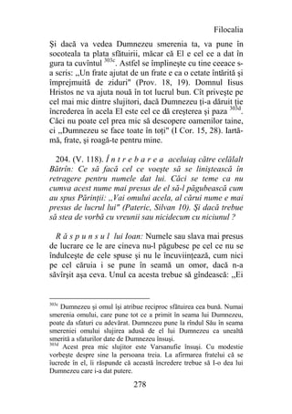 Filocalia
Şi dacă va vedea Dumnezeu smerenia ta, va pune în
socoteala ta plata sfătuirii, măcar că El e cel ce a dat în
gura ta cuvîntul 303c. Astfel se împlineşte cu tine ceeace s-
a scris: ,,Un frate ajutat de un frate e ca o cetate întărită şi
împrejmuită de ziduri" (Prov. 18, 19). Domnul Iisus
Hristos ne va ajuta nouă în tot lucrul bun. Cît priveşte pe
cel mai mic dintre slujitori, dacă Dumnezeu ţi-a dăruit ţie
încrederea în acela El este cel ce dă creşterea şi paza 303d.
Căci nu poate cel prea mic să descopere oamenilor taine,
ci ,,Dumnezeu se face toate în toţi" (I Cor. 15, 28). Iartă-
mă, frate, şi roagă-te pentru mine.

  204. (V. 118). Î n t r e b a r e a aceluiaş către celălalt
Bătrîn: Ce să facă cel ce voeşte să se liniştească în
retragere pentru numele dat lui. Căci se teme ca nu
cumva acest nume mai presus de el să-l păgubească cum
au spus Părinţii: ,,Vai omului acela, al cărui nume e mai
presus de lucrul lui" (Pateric, Silvan 10). Şi dacă trebue
să stea de vorbă cu vreunii sau nicidecum cu niciunul ?

  R ă s p u n s u l lui Ioan: Numele sau slava mai presus
de lucrare ce le are cineva nu-l păgubesc pe cel ce nu se
îndulceşte de cele spuse şi nu le încuviinţează, cum nici
pe cel căruia i se pune în seamă un omor, dacă n-a
săvîrşit aşa ceva. Unul ca acesta trebue să gîndească: ,,Ei


303c
     Dumnezeu şi omul îşi atribue reciproc sfătuirea cea bună. Numai
smerenia omului, care pune tot ce a primit în seama lui Dumnezeu,
poate da sfaturi cu adevărat. Dumnezeu pune la rîndul Său în seama
smereniei omului slujirea adusă de el lui Dumnezeu ca unealtă
smerită a sfaturilor date de Dumnezeu însuşi.
303d
     Acest prea mic slujitor este Varsanufie însuşi. Cu modestie
vorbeşte despre sine la persoana treia. La afirmarea fratelui că se
îucrede în el, îi răspunde că această încredere trebue să I-o dea lui
Dumnezeu care i-a dat putere.

                              278
 