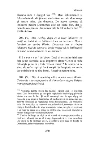 Filocalia
Bucuria mea e cîştigul tău 304b. Deci întîlnindu-te şi
folosindu-te de sfinţii care vin la tine, cere-le să se roage
ei pentru mine, din dragoste. De aceea socotesc că
întîlnirea pentru Dumnezeu este un lucru bun, dar şi
neîntîlnirea pentru Dumnezeu este la fel un lucru bun 305.
Să fii sănătos.

  206. (V. 138). Acelaş, după ce a tăiat întîlnirea cu
mulţi, a căutat să se întîlnească cu un oarecare. Deci a
întrebat pe acelaş Bătrîn: Deoarece am o simţire
iubitoare faţă de cineva şi acela voeşte să se întîlnească
cu mine, să mă îatîlnesc cu el, sau nu ?

  R ă s p u n s u l lui Ioan: Dacă ai o simţire iubitoare
faţă de un oarecare, ce ai împotriva altora? De ce să nu te
întîlneşti şi cu ei ? Este vre-un motiv ? Ia seama în ce
stare de suflet eşti şi dacă voeşti, întîlneşte-te cu acela,
dar ocărîndu-te pe tine însuţi. Roagă-te pentru mine.

  207. (V. 120). A aceluiaş către acelaş mare Bătrîn:
Cerere de a se ruga pentru el şi întrebare despre liniştea
(retragerea) desăvîrşită.

304b
     Nu numai pentru folosul tău mă rog – spune Ioan – ci şi pentru
mine. Căci folosindu-te pe tine prin rugăciunile mele cîştig şi eu din
iubirea cu care le fac. Şi astfel ceeace-ţi este ţie spre cîştig mă
foloseşte şi de mine şi deci trebue să mă bucure şi pe mine, mai ales
datorită constatării că rugăciunea mea a fost ascultată. Dar precum se
vede din propoziţia ce urmează, autorul scrisorii, socoteşte că are un
cîştig şi din folosul ce i-l aduc adresatului cei ce merg la el, pentru că
îi va ruga pe aceia să se roage şi pentru sine. În această împletire a
tuturor în rugăciune stă folosul tuturor.
305
    Cînd te întîlneşti cu alţii ca să le ceri să se roage pentru tine şi
pentru cei absenţi, sau ca să te rogi împreună cu ei, e un lucru bun.
Dar dacă nu te întîlneşti cu ei, şi astfel te poţi ruga în linişte lui
Dumnezeu, este de asemenea lucru bun.


                                280
 